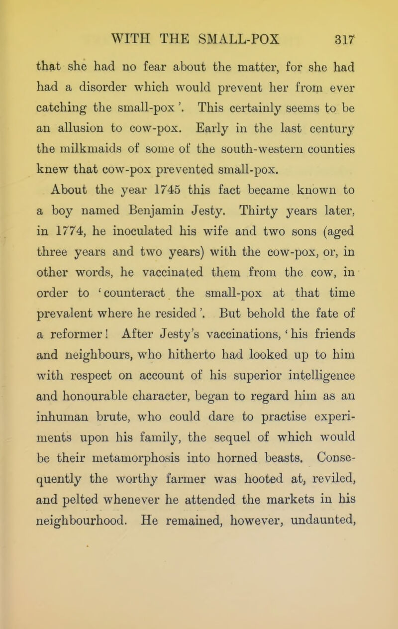 that she had no fear about the matter, for she had had a disorder which would prevent her fi’om ever catching the small-pox This certainly seems to be an allusion to cow-pox. Early in the last century the milkmaids of some of the south-western counties knew that cow-pox prevented small-pox. About the year 1745 this fact became known to a boy named Benjamin Jesty. Thirty years later, in 1774, he inoculated his wife and two sons (aged three years and two years) with the cow-pox, or, in other words, he vaccinated them from the cow, in order to ‘counteract the small-pox at that time prevalent where he resided But behold the fate of a reformer! After Jesty’s vaccinations, ‘ his friends and neighbours, who hitherto had looked up to him with respect on account of his superior intelligence and honourable character, began to regard him as an inhuman brute, who could dare to practise experi- ments upon his family, the sequel of which would be their metamorphosis into horned beasts. Conse- quently the worthy farmer was hooted at, reviled, and pelted whenever he attended the markets in his neighbourhood. He remained, however, undaunted.