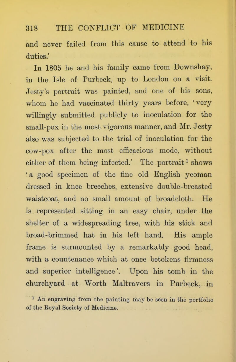 and never failed from this cause to attend to his duties.’ In 1805 he and his family came from Downshay, in the Isle of Purbeck, up to London on a visit. Jesty’s portrait was painted, and one of his sons, whom he had vaccinated thirty years before, ‘ very willingly submitted publicly to inoculation for the small-pox in the most vigorous manner, and Mr. Jesty also was subjected to the trial of inoculation for the cow-pox after the most efficacious mode, without either of them being infected.’ The portrait ^ shows ‘ a good specimen of the fine old English yeoman dressed in knee breeches, extensive double-breasted waistcoat, and no small amount of broadcloth. He is represented sitting in an easy chair, under the shelter of a widespreading tree, with his stick and broad-brimmed hat in his left hand. His ample frame is surmounted by a remarkably good head, with a countenance which at once betokens firmness and superior intelligence’. Upon his tomb in the churchyard at Worth Maltravers in Purbeck, in ^ An engraving from the painting may be seen in the portfolio of the Koyal Society of Medicine.
