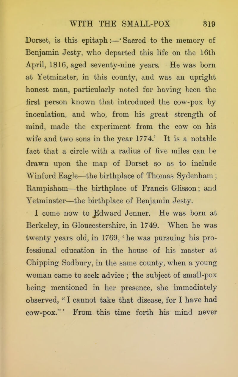 Dorset, is this epitaph;—‘ Sacred to the memory of Benjamin Jesty, who departed this life on the 16th April, 1816, aged seventy-nine years. He was born at Yetminster, in this county, and was an upright honest man, particularly noted for having been the first person known that introduced the cow-pox by inoculation, and who, from his great strength of mind, made the experiment from the cow on his wife and two sons in the year 1774.’ It is a notable fact that a circle with a radius of five miles can be drawn upon the map of Dorset so as to include W inford Eagle—the birthplace of Thomas Sydenham ; Rampisham—the birthplace of Francis Glisson; and Yetminster—the birthplace of Benjamin Jesty. I come now to Edward Jenner. He was born at Berkeley, in Gloucestershire, in 1749. When he was twenty years old, in 1769, ‘he was pursuing his pro- fessional education in the house of his master at Chipping Sodbury, in the same county, when a young woman came to seek advice ; the subject of small-pox being mentioned in her presence, she immediately observed, “ I cannot take that disease, for I have had ” ’ From this time forth his mind never cow-pox.