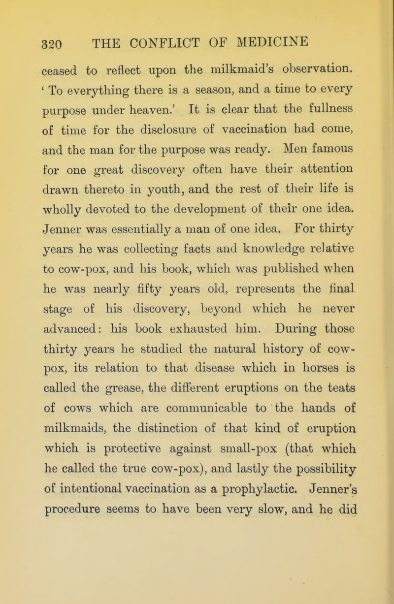 ceased to reflect upon the milkmaid’s observation. ‘ To everything there is a season, and a time to every purpose under heaven.’ It is clear that the fullness of time for the disclosure of vaccination had come, and the man for the purpose was ready. Men famous for one great discovery often have their attention drawn thereto in youth, and the rest of their life is wholly devoted to the development of their one idea. Jenner was essentially a man of one idea. For thirty years he was collecting facts and knowledge relative to cow-pox, and his book, which was published when he was nearly fifty years old, represents the final stage of his discovery, beyond which he never advanced: his book exhausted him. During those thirty years he studied the natural history of cow- pox, its relation to that disease which in horses is called the grease, the different eruptions on the teats of cows which are communicable to the hands of milkmaids, the distinction of that kind of eruption which is protective against small-pox (that which he called the true cow-pox), and lastly the possibility of intentional vaccination as a prophylactic. Tenner’s procedure seems to have been very slow, and he did