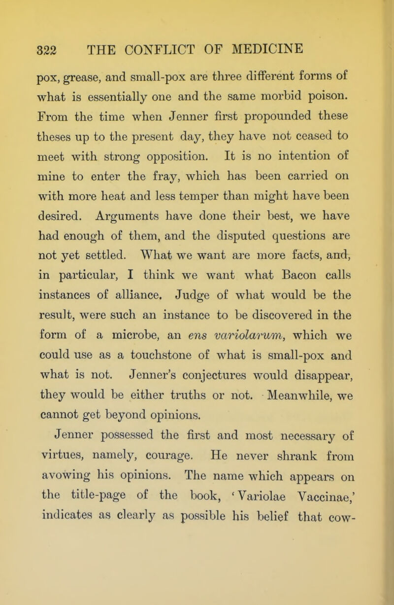 pox, grease, and small-pox are three different forms of what is essentially one and the same morbid poison. From the time when Jenner first propounded these theses up to the present day, they have not ceased to meet with strong opposition. It is no intention of mine to enter the fray, which has been carried on with more heat and less temper than might have been desired. Arguments have done their best, we have had enough of them, and the disputed questions are not yet settled. What we want are more facts, and, in particular, I think we want what Bacon calls instances of alliance. Judge of what would be the result, were such an instance to be discovered in the form of a microbe, an ens variolai'um, which we could use as a touchstone of what is small-pox and what is not. Jenner’s conjectures would disappear, they would be either truths or not. Meanwhile, we cannot get beyond opinions. Jenner possessed the first and most necessary of virtues, namely, courage. He never shrank from avowing his opinions. The name which appears on the title-page of the book, ‘Variolae Vaccinae,’ indicates as clearly as possible his belief that cow-