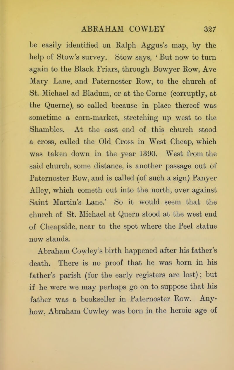 be easily identified on Ralph Aggus’s map, by the help of Stows survey. Stow says, ‘ But now to turn again to the Black Friara, through Bowyer Row, Ave Mary Lane, and Paternoster Row, to the church of St. Michael ad Bladum, or at the Come (corruptly, at the Querne), so called because in place thereof was sometime a corn-market, stretching up west to the Shambles. At the east end of this church stood a cross, called the Old Cross in West Cheap, which was taken down in the year 1390. West from the said church, some distance, is another passage out of Paternoster Row, and is called (of such a sign) Panyer Alley, which cometh out into the north, over against Saint Martin’s Lane.’ So it would seem that the church of St. Michael at Quern stood at the west end of Cheapside, near to the spot where the Peel statue now stands. Abraham Cowley’s birth happened after his father’s death. There is no proof that he was born in his father’s parish (for the early registers are lost); but if he were we may perhaps go on to suppose that his father was a bookseller in Paternoster Row. Any- how, Abraham Cowley was born in the heroic age of