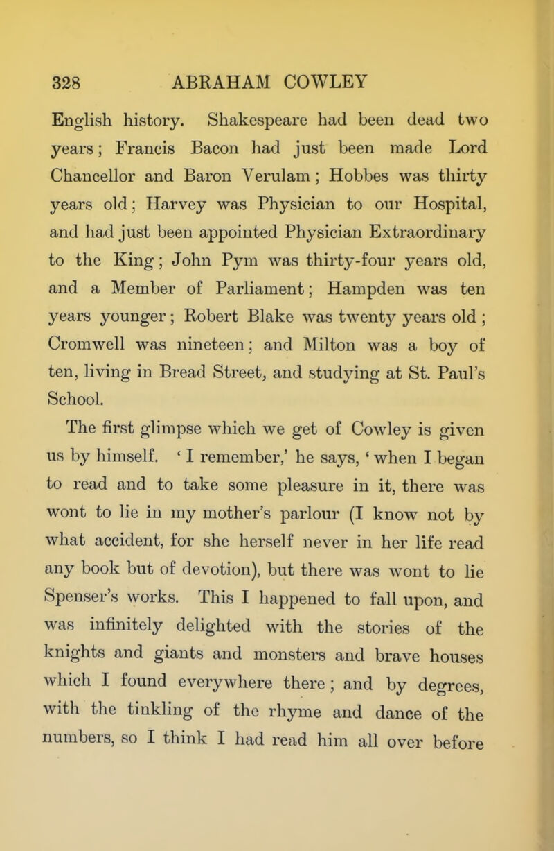 English history. Shakespeare had been dead two years; Francis Bacon had just been made Lord Chancellor and Baron Verulam ; Hobbes was thirty years old; Harvey was Physician to our Hospital, and had just been appointed Physician Extraordinary to the King; John Pym was thirty-four years old, and a Member of Parliament; Hampden was ten years younger; Robert Blake was twenty years old ; Cromwell was nineteen; and Milton was a boy of ten, living in Bread Street, and studying at St. Paul’s School. The first glimpse which we get of Cowley is given us by himself. ‘ I remember,’ he says, ‘ when I began to read and to take some pleasure in it, there was wont to lie in my mother’s parlour (I know not by what accident, for she herself never in her life read any book but of devotion), but there was wont to lie Spenser’s works. This I happened to fall upon, and was infinitely delighted with the stories of the knights and giants and monsters and brave houses which I found everywhere there; and by degrees, with the tinkling of the rhyme and dance of the numbers, so I think I had read him all over before