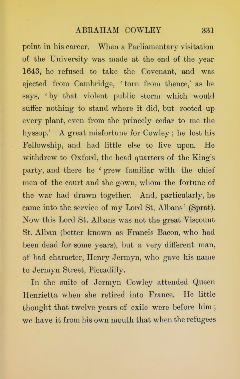point in his career. When a Parliamentary visitation of the University was made at the end of the year 1643, he refused to take the Covenant, and was ejected from Cambridge, ‘ torn from thence,’ as he says, ‘ by that violent public storm which would suffer nothing to stand where it did, but rooted up every plant, even from the princely cedar to me the hyssop.’ A great misfortune for Cowley ; he lost his Fellowship, and had little else to live upon. He withdrew to Oxford, the head quarters of the King’s party, and there he ‘ grew familiar with the chief men of the court and the gown, whom the fortune of the war had drawn together. And, particularly, he came into the service of niy Lord St. Albans ’ (Sprat). Now this Lord St. Albans was not the great Viscount St. Alban (better known as Francis Bacon, who had been dead for some years), but a very different man, of bad character, Henry Jermyn, who gave his name to Jermyn Street, Piccadilly. In the suite of Jermyn Cowley attended Queen Henrietta when she retired into France. He little thought that twelve years of exile were before him ; we have it from his own mouth that when the refugees