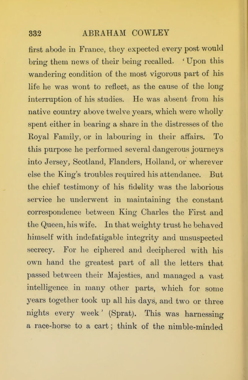 first abode in France, they expected every post would bring them news of their being recalled. ‘ Upon this wandering condition of the most vigorous part of his life he was wont to reflect, as the cause of the long interruption of his studies. He was absent from his native country above twelve years, which were wholly spent either in bearing a share in the distresses of the Royal Family, or in labouring in their affairs. To this purpose he performed several dangerous journeys into Jersey, Scotland, Flanders, Holland, or wherever else the King’s troubles required his attendance. But the chief testimony of his fidelity was the laborious service he underwent in maintaining the constant correspondence between King Charles the First and the Queen, his wife. In that weighty trust he behaved himself with indefatigable integrity and unsuspected secrecy. For he ciphered and deciphered with his own hand the greatest part of all the letters that passed between their Majesties, and managed a vast intelligence in many other parts, which for some years together took up all his days, and two or three nights every week’ (Sprat). This was harnessing a race-horse to a cart; think of the nimble-minded