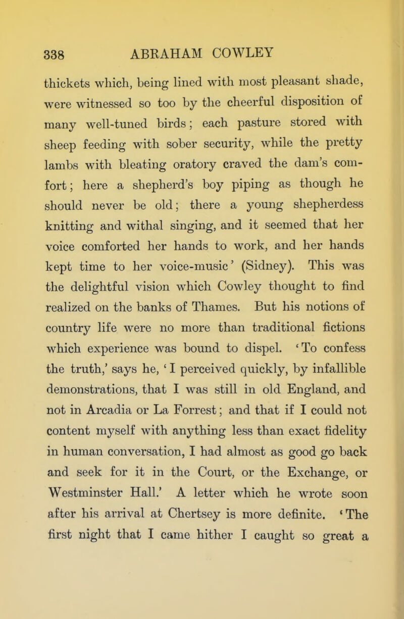 thickets which, being lined with most pleasant shade, were witnessed so too by the cheerful disposition of many well-tuned birds; each pasture stored with sheep feeding with sober security, while the pretty lambs with bleating oratory craved the dam’s com- fort; here a shepherd’s boy piping as though he should never be old; there a young shepherdess knitting and withal singing, and it seemed that her voice comforted her hands to work, and her hands kept time to her voice-music’ (Sidney). This was the delightful vision which Cowley thought to find realized on the banks of Thames. But his notions of country life were no more than traditional fictions which experience was bound to dispel. ‘To confess the truth,’ says he, ‘ I perceived quickly, by infallible demonstrations, that I was still in old England, and not in Arcadia or La Forrest; and that if I could not content myself with anything less than exact fidelity in human conversation, I had almost as good go back and seek for it in the Court, or the Exchange, or Westminster Hall.’ A letter which he wrote soon after his arrival at Chertsey is more definite. ‘The first night that I came hither I caught so great a