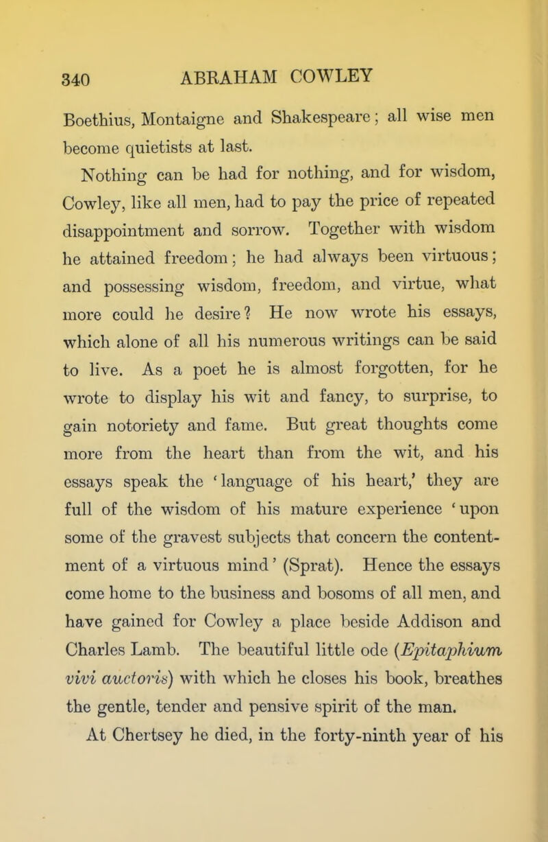 Boethius, Montaigne and Shakespeare; all wise men become quietists at last. Nothing can be had for nothing, and for wisdom, Cowley, like all men, had to pay the price of repeated disappointment and sorrow. Together with wisdom he attained freedom; he had always been virtuous; and possessing wisdom, freedom, and virtue, what more could he desire ? He now wrote his essays, which alone of all his numerous writings can be said to live. As a poet he is almost forgotten, for he wrote to display his wit and fancy, to surprise, to gain notoriety and fame. But great thoughts come more from the heart than from the wit, and his essays speak the ‘ language of his heart,’ they are full of the wisdom of his mature expeiience ‘upon some of the gravest subjects that concern the content- ment of a virtuous mind ’ (Sprat). Hence the essays come home to the business and bosoms of all men, and have gained for Cowley a place beside Addison and Charles Lamb. The beautiful little ode {Epitaphium vivi auctoria) with which he closes his book, breathes the gentle, tender and pensive spirit of the man. At Chertsey he died, in the forty-ninth year of his