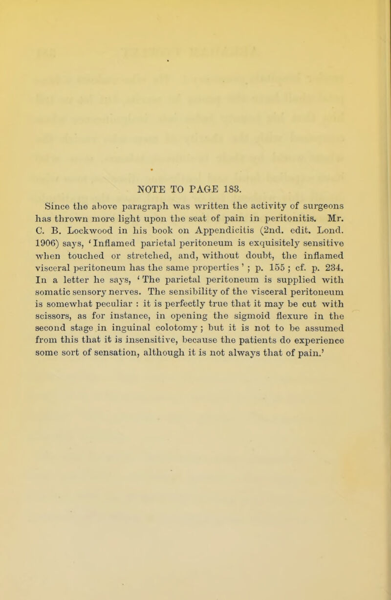 NOTE TO PAGE 183. Since the above paragraph was written the activity of surgeons has thrown more light upon the seat of pain in peritonitis. Mr. C. B. Lockwood in his book on Appendicitis (2nd. edit. Lond. 1906) says, ‘Inflamed parietal peritoneum is exquisitely sensitive when touched or stretched, and, without doubt, the inflamed visceral peritoneum has the same properties ’ ; p. 155 ; cf. p. 234. In a letter he says, ‘ The parietal peritoneum is supplied with somatic sensory nerves. The sensibility of the visceral peritoneum is somewhat peculiar : it is perfectly true that it may be cut with scissors, as for instance, in opening the sigmoid flexure in the second stage in inguinal colotomy ; but it is not to be assumed from this that it is insensitive, because the patients do experience some sort of sensation, although it is not always that of pain.’