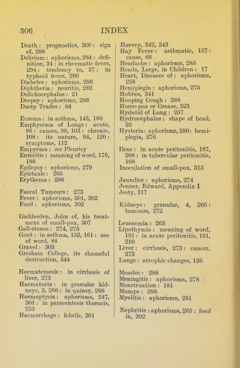 Death : prognostics, 300 : sign of, 298 Delirium : aphorisms, 284 : defi- nition, 34 : in rheumatic fever, 294: tendency to, 37 : in typhoid fever, 290 Diabetes : aphorisms, 296 Diphtheria : neuritis, 282 Dolichocephalus : 21 Dropsy: aphorisms, 286 Dusty Trades : 64 Eczema : in asthma, 143, 160 Emphysema of Lungs: acute, 96 : causes, 98, 103 : chronic, 108: its nature, 94, 120: symptoms, 112 Empyema : see Pleurisy Enteritis : meaning of word, 176, 188 Epilepsy : aphorisms, 279 Epistaxis : 265 Erythema : 296 Eaeeal Tumours : 273 Fever : aphorisms, 301, 302 Food : aphorisms, 302 Gaddesden, John of, his treat- ment of small-pox, 307 Gall-stones : 274, 275 Gout; in asthma, 152, 161 : use of word, 88 Gravel: 303 Gresham College, its shameful destruction, 344 Haematemesis: in cirrhosis of liver, 273 Haematuria: in granular kid- neys, 3, 266 ; in quinsy, 266 Haemoptysis: aphorisms, 247, 301 : in paracentesis thoracis, 255 Haemorrhage : febrile, 301 Harvey, 342, 343 Hay Fever: asthmatic, 157 : cause, 66 Headache : aphorisms, 285 Heads, Large, in Children : 17 Heart, Diseases of: aphorisms, 258 Hemiplegia : aphorisms, 275 Hobbes, 341 Hooping Cough : 288 Horse-pox or Grease, 323 Hydatid of Lung : 257 Hydrocephalus : shape of head, 25 Hysteria: aphorisms,280: hemi- plegia, 276 Ileus : in acute peritonitis, 187, 208 : in tubercular peritonitis, 168 Inoculation of small-pox, 315 Jaundice : aphorisms, 274 Jenner, Edward, Appendix I Jesty, 317 Kidneys: granular, 4, 266: tumours, 272 Leucaemia : 263 Lipothymia : meaning of word, 191 : in acute peritonitis, 191, 210 Liver : cirrhosis, 273 : cancer, 273 Lungs : atrophic changes, 126 Measles : 288 Meningitis : aphorisms, 278 Menstruation : 181 Mumps : 288 Myelitis : aphorisms, 281 Nephritis : aphorisms, 265 : food in, 302