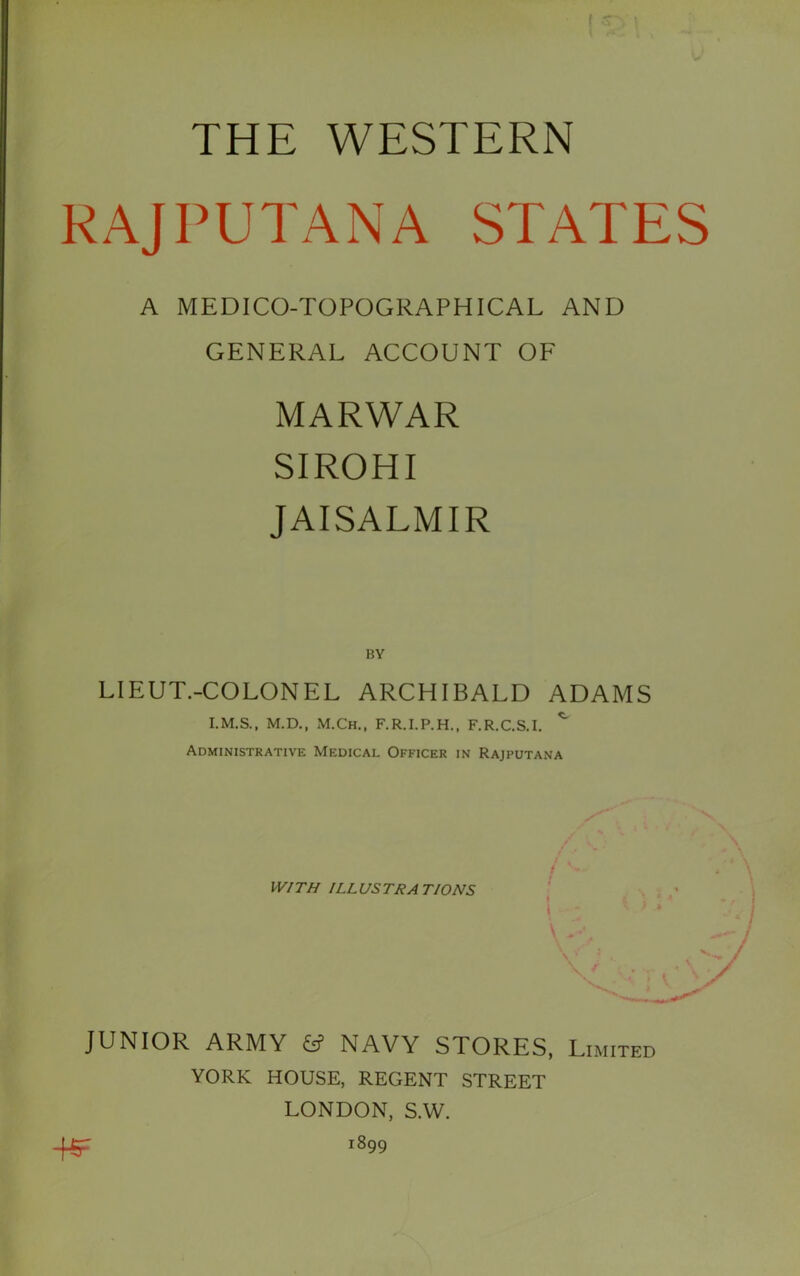 1/ I ' THE WESTERN RAJPUTANA STATES A MEDICO-TOPOGRAPHICAL AND GENERAL ACCOUNT OF MARWAR SIROHI JAISALMIR LIEUT.-COLONEL ARCHIBALD ADAMS M.D., M.Ch., F.R.I.P.H., F.R.C.S.I. Administrative Medical Officer in Rajputana JUNIOR ARMY £s? NAVY STORES, Limited YORK HOUSE, REGENT STREET LONDON, S.W. 1899