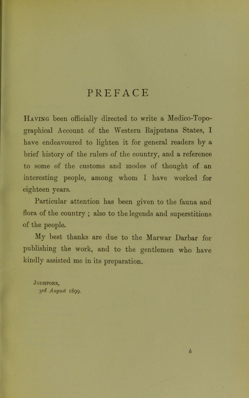 PREFACE Having been officially directed to write a Medico-Topo- graphical Account of the Western Rajputana States, I have endeavoured to lighten it for general readers by a brief history of the rulers of the country, and a reference to some of the customs and modes of thought of an interesting people, among whom I have worked for eighteen years. Particular attention has been given to the fauna and flora of the country ; also to the legends and superstitions of the people. My best thanks are due to the Marwar Darbar for publishing the work, and to the gentlemen who have kindly assisted me in its preparation. J ODHPORE, yd Axigust 1899. h