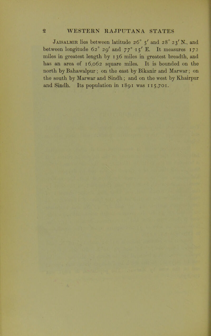 Jaisalmir lies between latitude 26° 5' and 28° 23' N.. and between longitude 62° 29' and 770 15' E. It measures 172 miles in greatest length by 1 3 6 miles in greatest breadth, and has an area of 16,062 square miles. It is bounded on the north by Bahawalpur ; on the east by Bikanir and Marwar; on the south by Marwar and Sindh ; and on the west by Khairpur and Sindh. Its population in 1891 was 115,701.