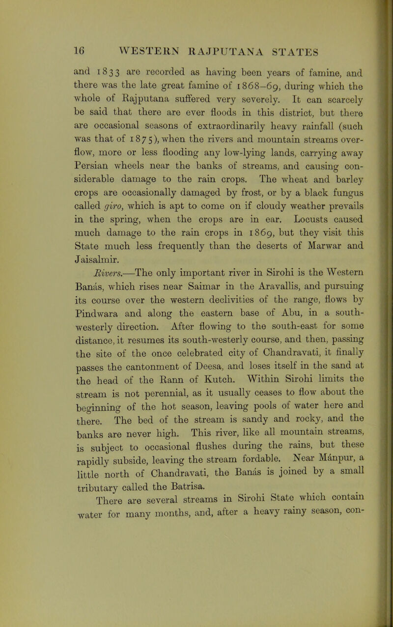 and 1833 are recorded as having been years of famine, and there was the late great famine of 1868—69, during which the whole of Rajputana suffered very severely. It can scarcely be said that there are ever floods in this district, but there are occasional seasons of extraordinarily heavy rainfall (such was that of 1875), when the rivers and mountain streams over- flow, more or less flooding any low-lying lands, carrying away Persian wheels near the banks of streams, and causing con- siderable damage to the rain crops. The wheat and barley crops are occasionally damaged by frost, or by a black fungus called giro, which is apt to come on if cloudy weather prevails in the spring, when the crops are in ear. Locusts caused much damage to the rain crops in 1869, but they visit this State much less frequently than the deserts of Marwar and J aisalmir. Rivers.—The only important river in Sirohi is the Western Bands, which rises near Saimar in the Aravallis, and pursuing its course over the western declivities of the range, flows by Pindwara and along the eastern base of Abu, in a south- westerly direction. After flowing to the south-east for some distance, it resumes its south-westerly course, and then, passing the site of the once celebrated city of Chandravati, it finally passes the cantonment of Deesa, and loses itself in the sand at the head of the Rann of Kutch. Within Sirohi limits the stream is not perennial, as it usually ceases to flow about the beginning of the hot season, leaving pools of water here and there. The bed of the stream is sandy and rocky, and the banks are never high. This river, like all mountain streams, is subject to occasional flushes during the rains, but these rapidly subside, leaving the stream fordable. Near Mdnpur, a little north of Chandravati, the Bands is joined by a small tributary called the Batrisa. There are several streams in Sirohi State which contain water for many months, and, after a heavy rainy season, con-