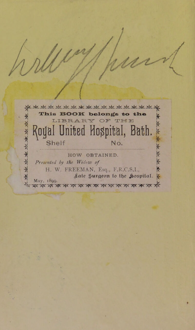 -si * % * >! This BOOK belongs -to the T T TP TP /\ TP T7' ( i ~p r-p -r~ t ~cr» Royal United Hospital, Bath. Shelf No. HOW OBTAINED. ■$| Presented by the Widow of H. W. FREEMAN, Esq., F.R.C.S.I., -jj <latc $urqeon to tf)e hospital. f| May. 1899. **r vp. >yt xy vyt 7ft >ft' yft >ft yft 7ft >ft yft