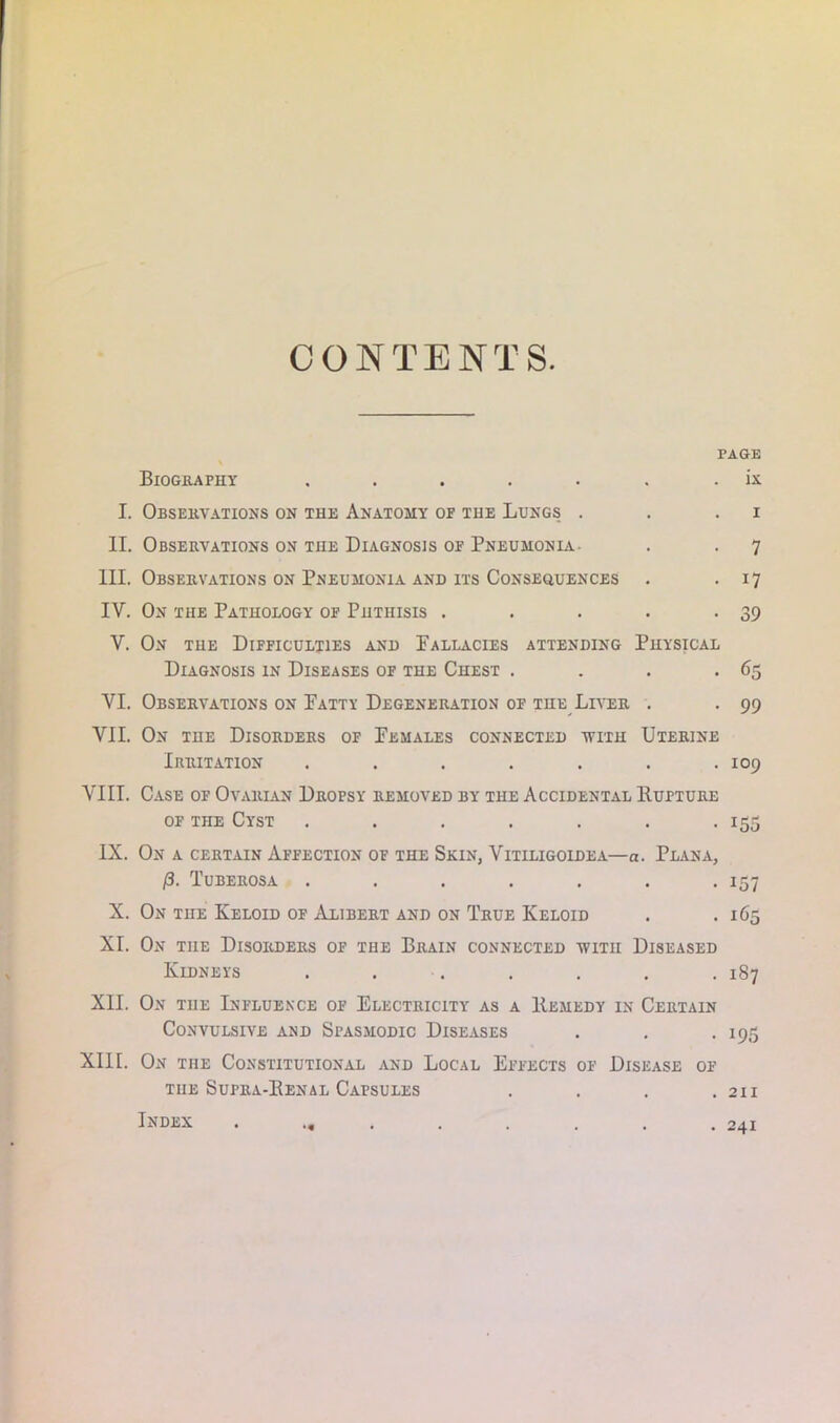 CONTENTS PAGE Biography . . . . . . . ix I. Observations on the Anatomy of the Lungs . . i II. Observations on the Diagnosis of Pneumonia. . . 7 III. Observations on Pneumonia and its Consequences . .17 IV. On the Pathology of Phthisis . . . . -39 V. On the Difficulties and Pallacies attending Physical Diagnosis in Diseases of the Chest . . . *65 VI. Observations on Patty Degeneration of the Liver . . 99 VII. On the Disorders of Females connected with Uterine Irritation ....... 109 VIII. Case of Ovarian Dropsy removed by the Accidental Hupture of the Cyst ....... 155 IX. On a certain Affection of the Skin, Vitiligoidea—a. Plana, (3. Tuberosa . . . . . . .157 X. On the Keloid of Alibert and on True Keloid . . 165 XI. On the Disorders of the Brain connected with Diseased Kidneys . . . . . . 187 XII. On the Influence of Electricity as a Remedy in Certain Convulsive and Spasmodic Diseases . . . 195 XIII. On the Constitutional and Local Effects of Disease of the Supra-Renal Capsules .... 211 Index . ... . . . . .2x1