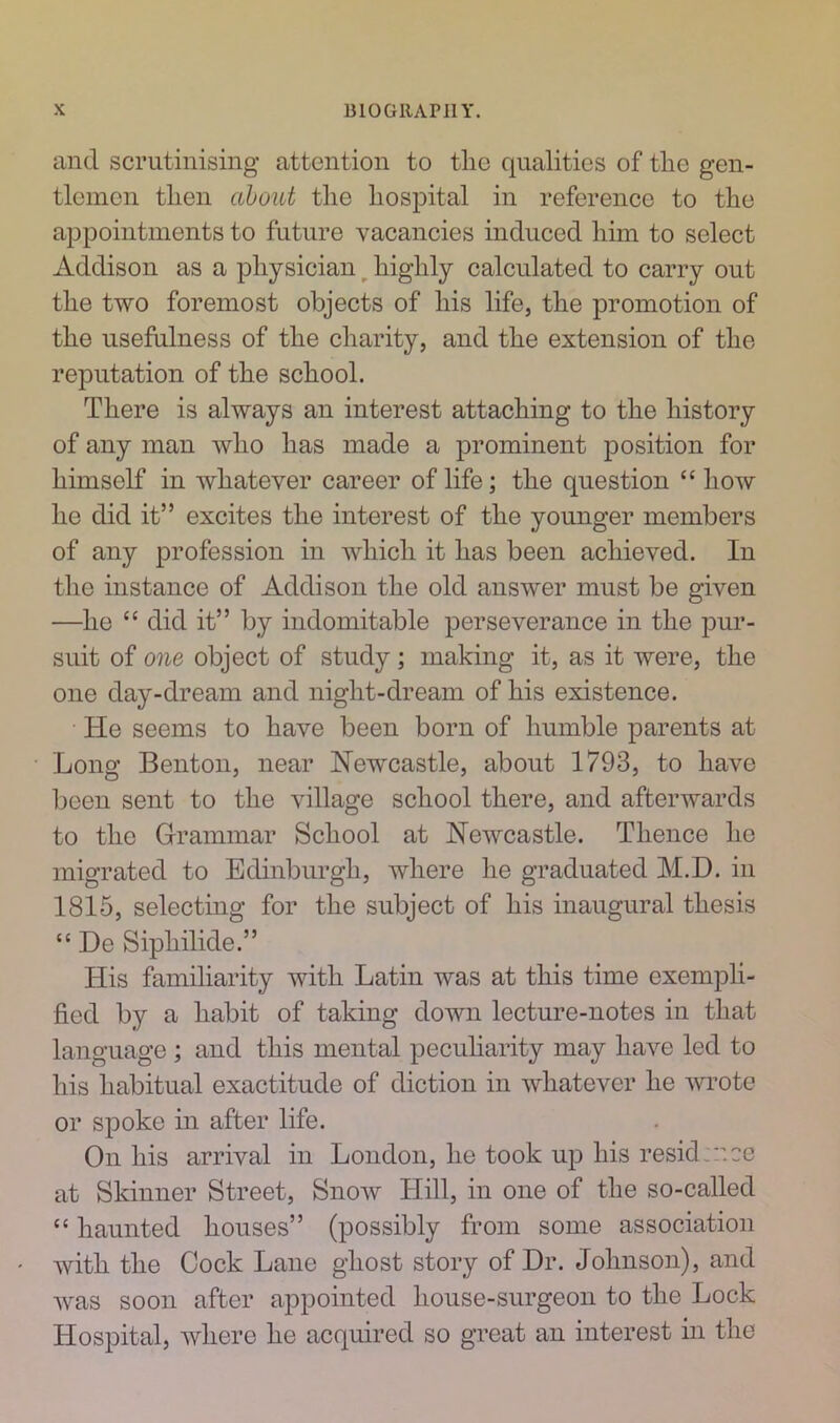 and scrutinising attention to tlie qualities of the gen- tlemen then about the hospital in reference to the appointments to future vacancies induced him to select Addison as a physician highly calculated to carry out the two foremost objects of his life, the promotion of the usefulness of the charity, and the extension of the reputation of the school. There is always an interest attaching to the history of any man who has made a prominent position for himself in whatever career of life; the question “how he did it” excites the interest of the younger members of any profession in which it has been achieved. In the instance of Addison the old answer must be given —he “ did it” by indomitable perseverance in the pur- suit of one object of study; making it, as it were, the one day-dream and night-dream of his existence. He seems to have been born of humble parents at Long Benton, near Newcastle, about 1793, to have been sent to the village school there, and afterwards to the Grammar School at Newcastle. Thence he migrated to Edinburgh, where he graduated M.D. in 1815, selecting for the subject of his inaugural thesis “He Siphilide.” His familiarity with Latin was at this time exempli- fied by a habit of taking down lecture-notes in that language ; and this mental peculiarity may have led to his habitual exactitude of diction in whatever he wrote or spoke in after life. On his arrival in London, he took up his resid vee at Skinner Street, Snow Hill, in one of the so-called “ haunted houses” (possibly from some association with the Cock Lane ghost story of Dr. Johnson), and was soon after appointed house-surgeon to the Lock Hospital, where he acquired so great an interest in the