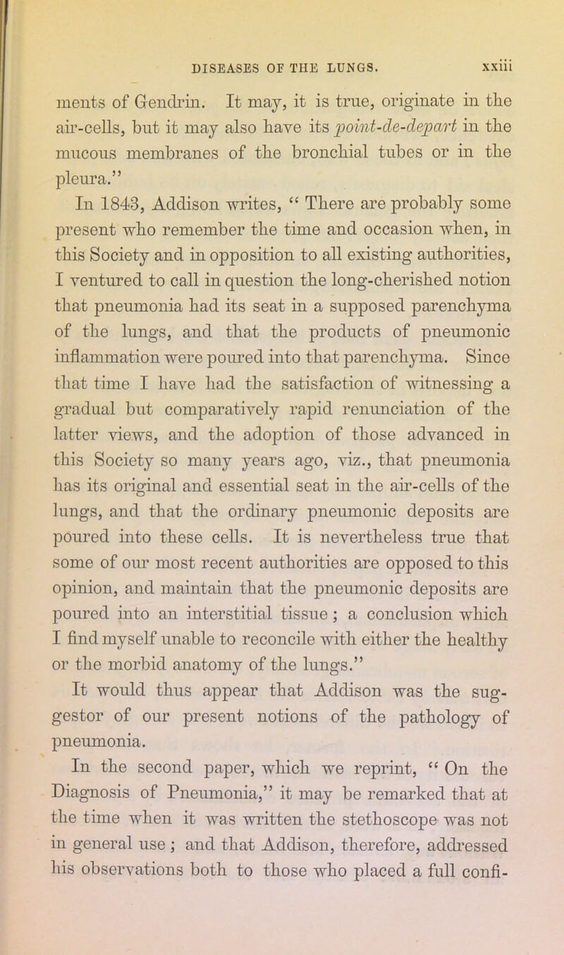 rnents of Gendrin. It may, it is true, originate in the air-cells, but it may also have its point-de-dejoart in the mucous membranes of the bronchial tubes or in the pleura.” In 1843, Addison writes, “ There are probably some present who remember the time and occasion when, in this Society and in opposition to all existing authorities, I ventured to call in question the long-cherished notion that pneumonia had its seat in a supposed parenchyma of the lungs, and that the products of pneumonic inflammation were poured into that parenchyma. Since that time I have had the satisfaction of witnessing a gradual but comparatively rapid renunciation of the latter dews, and the adoption of those advanced in this Society so many years ago, viz., that pneumonia has its original and essential seat in the air-cells of the lungs, and that the ordinary pneumonic deposits are poured into these cells. It is nevertheless true that some of our most recent authorities are opposed to this opinion, and maintain that the pneumonic deposits are poured into an interstitial tissue; a conclusion which I find myself unable to reconcile with either the healthy or the morbid anatomy of the lungs.” It would thus appear that Addison was the sug- gestor of our present notions of the pathology of pneumonia. In the second paper, which we reprint, “ On the Diagnosis of Pneumonia,” it may be remarked that at the time when it was written the stethoscope was not in general use ; and that Addison, therefore, addressed his observations both to those who placed a full confi-