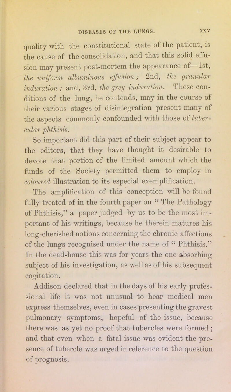 quality with the constitutional state of the patient, is the cause of the consolidation, and that this solid effu- sion may present post-mortem the appearance of 1st, the uniform albuminous effusion; 2nd, the granular induration; and, 3rd, the grey induration. These con- ditions of the lung, he contends, may in the course of their various stages of disintegration present many of the aspects commonly confounded with those of tuber- cular phthisis. So important did this part of their subject appear to the editors, that they have thought it desirable to devote that portion of the limited amount which the funds of the Society permitted them to employ in coloured illustration to its especial exemplification. The amplification of this conception will be found fully treated of in the fourth paper on “ The Pathology of Phthisis,” a paper judged by us to be the most im- portant of his writings, because he therein matures his long-cherislied notions concerning the chronic affections of the lungs recognised under the name of “ Phthisis.” In the dead-house this was for years the one absorbing- subject of his investigation, as well as of his subsequent cogitation. Addison declared that in the days of his early profes- sional life it was not unusual to hear medical men express themselves, even in cases presenting the gravest pulmonary symptoms, hopeful of the issue, because there was as yet no proof that tubercles were formed ; and that even when a fatal issue was evident the pre- sence of tubercle was urged in reference to the question of prognosis.