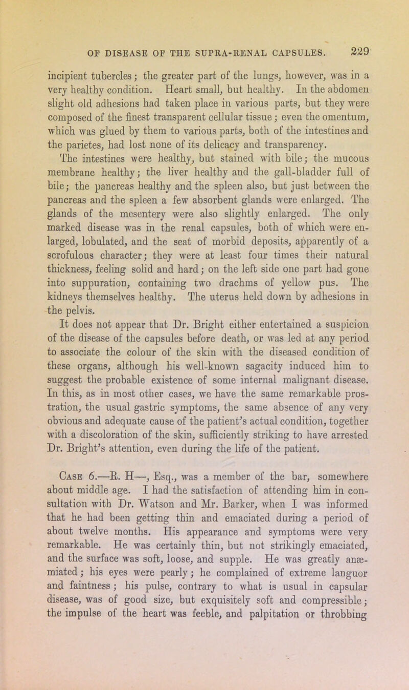 incipient tubercles; the greater part of the lungs, however, was in a very healthy condition. Heart small, but healthy. In the abdomen slight old adhesions had taken place in various parts, but they were composed of the finest transparent cellular tissue; even the omentum, which was glued by them to various parts, both of the intestines and the parietes, had lost none of its delicacy and transparency. The intestines were healthy, but stained with bile; the mucous membrane healthy; the liver healthy and the gall-bladder full of bile; the pancreas healthy and the spleen also, but j ust between the pancreas and the spleen a few absorbent glands were enlarged. The glands of the mesentery were also slightly enlarged. The only marked disease was in the renal capsules, both of which were en- larged, lobulated, and the seat of morbid deposits, apparently of a scrofulous character; they were at least four times their natural thickness, feeling solid and hard; on the left side one part had gone into suppuration, containing two drachms of yellow pus. The kidneys themselves healthy. The uterus held down by adhesions in the pelvis. It does not appear that Dr. Bright either entertained a suspicion of the disease of the capsules before death, or was led at any period to associate the colour of the skin with the diseased condition of these organs, although his well-known sagacity induced him to suggest the probable existence of some internal malignant disease. In this, as in most other cases, we have the same remarkable pros- tration, the usual gastric symptoms, the same absence of any very obvious and adequate cause of the patient's actual condition, together with a discoloration of the skin, sufficiently stinking to have arrested Dr. Bright’s attention, even during the life of the patient. Case 6.—B. H—, Esq., was a member of the bar, somewhere about middle age. I had the satisfaction of attending him in con- sultation with Dr. Watson and Mr. Barker, when I was informed that he had been getting thin and emaciated during a period of about twelve months. His appearance and symptoms were very remarkable. He was certainly thin, but not strikingly emaciated, and the surface was soft, loose, and supple. He was greatly anrn- miated; his eyes were pearly; he complained of extreme languor and faintness ; his pulse, contrary to what is usual in capsular disease, was of good size, but exquisitely soft and compressible; the impulse of the heart was feeble, and palpitation or throbbing