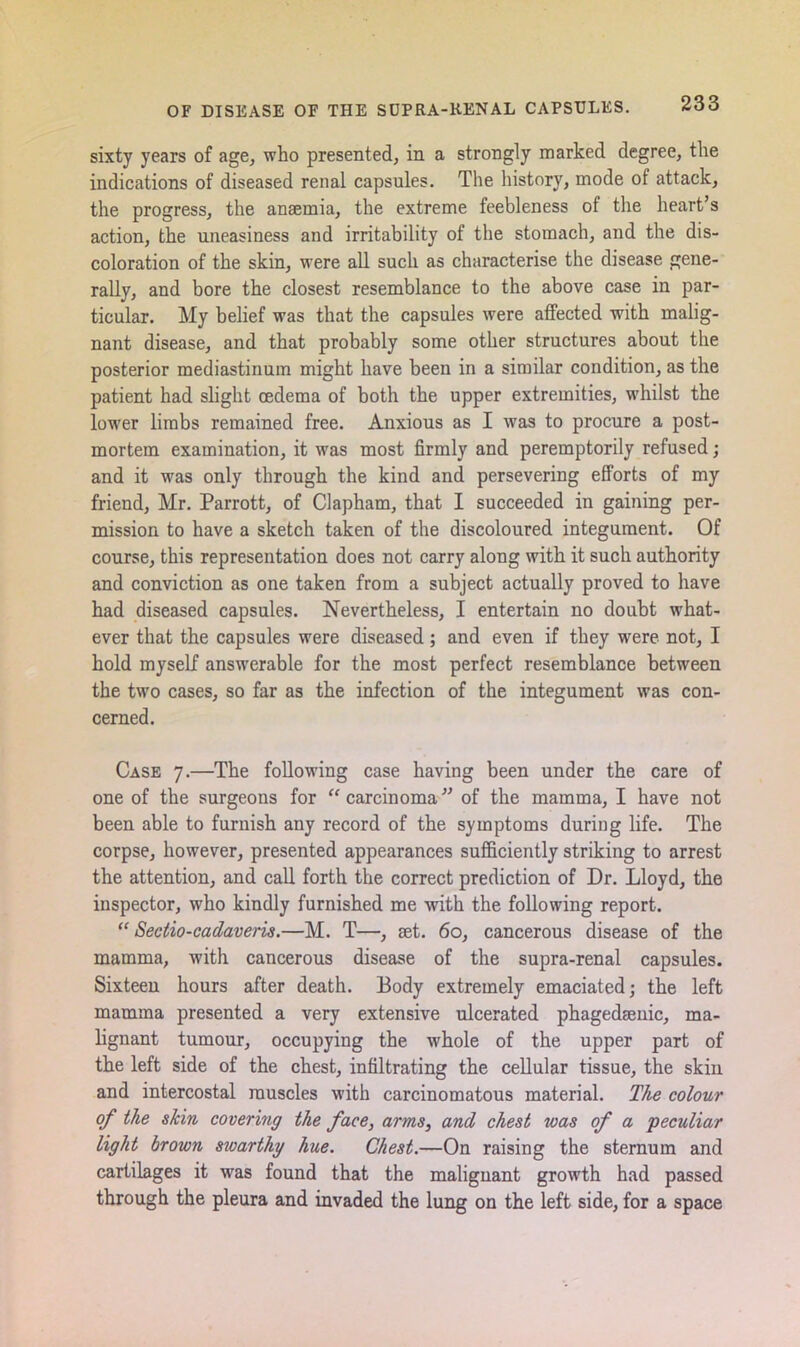 sixty years of age, who presented, in a strongly marked degree, the indications of diseased renal capsules. The history, mode of attack, the progress, the anaemia, the extreme feebleness of the heart’s action, the uneasiness and irritability of the stomach, and the dis- coloration of the skin, were all such as characterise the disease gene- rally, and bore the closest resemblance to the above case in par- ticular. My belief was that the capsules were affected with malig- nant disease, and that probably some other structures about the posterior mediastinum might have been in a similar condition, as the patient had slight oedema of both the upper extremities, whilst the lower limbs remained free. Anxious as I was to procure a post- mortem examination, it was most firmly and peremptorily refused; and it was only through the kind and persevering efforts of my friend, Mr. Parrott, of Clapham, that I succeeded in gaining per- mission to have a sketch taken of the discoloured integument. Of course, this representation does not carry along with it such authority and conviction as one taken from a subject actually proved to have had diseased capsules. Nevertheless, I entertain no doubt what- ever that the capsules were diseased; and even if they were not, I hold myself answerable for the most perfect resemblance between the two cases, so far as the infection of the integument was con- cerned. Case 7.—The following case having been under the care of one of the surgeons for “carcinoma” of the mamma, I have not been able to furnish any record of the symptoms during life. The corpse, however, presented appearances sufficiently striking to arrest the attention, and call forth the correct prediction of Dr. Lloyd, the inspector, who kindly furnished me with the following report. “ Sectio-cadaveris.—M. T—, set. 60, cancerous disease of the mamma, with cancerous disease of the supra-renal capsules. Sixteen hours after death. Body extremely emaciated; the left mamma presented a very extensive ulcerated phagedsenic, ma- lignant tumour, occupying the whole of the upper part of the left side of the chest, infiltrating the cellular tissue, the skin and intercostal muscles with carcinomatous material. The colour of the skin covering the face, arms, and chest was of a 'peculiar light brown sivarthy hue. Chest.—On raising the sternum and cartilages it was found that the malignant growth had passed through the pleura and invaded the lung on the left side, for a space