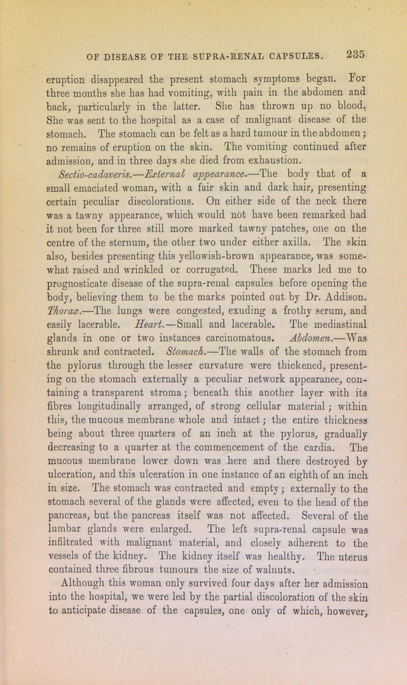 eruption disappeared the present stomach symptoms began. For three months she has had vomiting, -with pain in the abdomen and back, particularly in the latter. She has thrown up no blood. She was sent to the hospital as a case of malignant disease of the stomach. The stomach can be felt as a hard tumour in the abdomen; no remains of eruption on the skin. The vomiting continued after admission, and in three days she died from exhaustion. Sectio-cadaveris.—External appearance.—The body that of a small emaciated woman, with a fair skin and dark hair, presenting certain peculiar discolorations. On either side of the neck there was a tawny appearance, which would not have been remarked had it not been for three still more marked tawny patches, one on the centre of the sternum, the other two under either axilla. The skin also, besides presenting this yellowish-brown appearance, was some- what raised and wrinkled or corrugated. These marks led me to prognosticate disease of the supra-renal capsules before opening the body, believing them to be the marks pointed out by Dr. Addison. Thorax.—The lungs were congested, exuding a frothy serum, and easily lacerable. Heart.—Small and lacerable. The mediastinal glands in one or two instances carcinomatous. Abdomen.—Was shrunk and contracted. Stomach.—The walls of the stomach from the pylorus through the lesser curvature were thickened, present- ing on the stomach externally a peculiar network appearanee, con- taining a transparent stroma; beneath this another layer with its fibres longitudinally arranged, of strong cellular material; within this, the mucous membrane whole and intact; the entire thickness being about three quarters of an inch at the pylorus, gradually decreasing to a quarter at the commencement of the cardia. The mucous membrane lower down was here and there destroyed by ulceration, and this ulceration in one instance of an eighth of an inch in size. The stomach was contracted and empty; externally to the stomach several of the glands were affected, even to the head of the pancreas, but the pancreas itself was not affected. Several of the lumbar glands were enlarged. The left supra-renal capsule was infiltrated with malignant material, and closely adherent to the vessels of the kidney. The kidney itself was healthy. The uterus contained three fibrous tumours the size of walnuts. Although this woman only survived four days after her admission into the hospital, wre were led by the partial discoloration of the skin to anticipate disease of the capsules, one only of which, however.