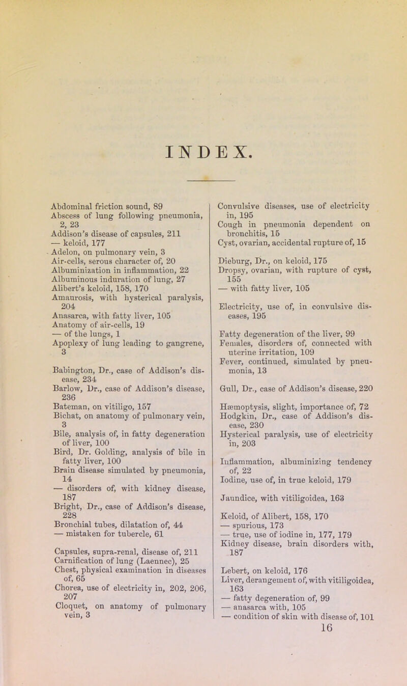 INDEX Abdominal friction sound, 89 Abscess of lung following pneumonia, 2, 23 Addison’s disease of capsules, 211 — keloid, 177 Adelon, on pulmonary vein, 3 Air-cells, serous character of, 20 Albuminization in inflammation, 22 Albuminous induration of lung, 27 Alibert’s keloid, 158, 170 Amaurosis, with hysterical paralysis, 204 Anasarca, with fatty liver, 105 Anatomy of air-cells, 19 — of the lungs, 1 Apoplexy of lung leading to gangrene, 3 Babington, Dr., case of Addison’s dis- ease, 234 Barlow, Dr., case of Addison’s disease, 236 Bateman, on vitiligo, 157 Bichat, on anatomy of pulmonary vein, 3 Bile, analysis of, in fatty degeneration of liver, 100 Bird, Dr. Golding, analysis of bile in fatty liver, 100 Brain disease simulated by pneumonia, 14 — disorders of, with kidney disease, 187 Bright, Dr., case of Addison’s disease, 228 Bronchial tubes, dilatation of, 44 — mistaken for tubercle, 61 Capsules, supra-renal, disease of, 211 Carnification of lung (Laennec), 25 Chest, physical examination in diseases of, 65 Chorea, use of electricity in, 202, 206, 207 Cloquet, on anatomy of pulmonary vein, 3 Convulsive diseases, use of electricity in, 195 Cough in pneumonia dependent on bronchitis, 15 Cyst, ovarian, accidental rupture of, 15 Dieburg, Dr., on keloid, 175 Dropsy, ovarian, with rupture of cyst, 155 — with fatty liver, 105 Electricity, use of, in convulsive dis- eases, 195 Fatty degeneration of the liver, 99 Females, disorders of, connected with uterine irritation, 109 Fever, continued, simulated by pneu- monia, 13 Gull, Dr., case of Addison’s disease, 220 Haemoptysis, slight, importance of, 72 Hodgkin, Dr., case of Addison’s dis- ease, 230 Hysterical paralysis, use of electricity in, 203 Inflammation, albuminizing tendency of, 22 Iodine, use of, in true keloid, 179 Jaundice, with vitiligoidea, 163 Keloid, of Alibert, 158, 170 — spurious, 173 — true, use of iodine in, 177, 179 Kidney disease, brain disorders with, 187 Lebert, on keloid, 176 Liver, derangement of, with vitiligoidea, 163 — fatty degeneration of, 99 — anasarca with, 105 — condition of skin with disease of, 101