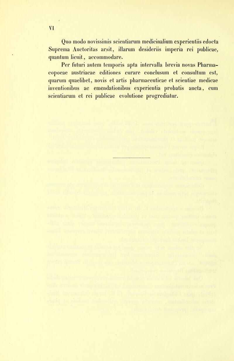 Quo modo novissimis scientiarum medicinalium experientiis edocta Suprema Auctoritas arsit, illarum desideriis imperia rei publicae, quantum licuit, accommodare. Per futuri autem temporis apta intervalla brevia novas Pharma- copoeae austriacae editiones curare conclusum et consultum est, quarum quaelibet, novis et artis pharmaceuticae et scientiae medicae inventionibus ac emendationibus experientia probatis aucta, cum scientiarum et rei publicae evolutione progrediatur.