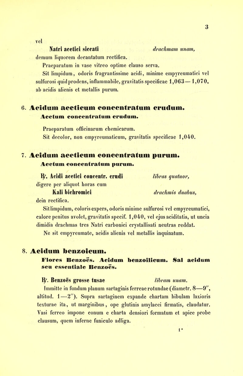 vel IVatri acetici siccati drachmam unam, demum liquorem decantatum rectifica. Praeparatum in vase vitreo optime clauso serva. Sit limpidum, odoris fragrantissime acidi, minime empyreumatici vel sulfurosi quid prodens, inflammabile, gravitatis specificae 1,063— 1,070, ab acidis alienis et metallis purum. 6. Acidum aceticum concentratum crudum. Acetum concentratum crudum. Praeparatum officinarum chemicarum. Sit decolor, non empyreumaticum, gravitatis specificae 1,040. 7. Acidum aceticum concentratum purum. Acetum concentratum purum. fy. Acidi acetici concentr. crndi libras quatuor, digere per aliquot horas cum Kali Mckromici drachmis duabus, dein rectifica. Sit limpidum, coloris expers, odoris minime sulfurosi vel empyreumatici, calore penitus avolet, gravitatis specif. 1,040, vel ejus aciditatis, ut uncia dimidia drachmas tres Natri carbonici crystallisati neutras reddat. Ne sit empyreumate, acidis alienis vel metallis inquinatum. S. Acidum benzoicum. Flores Benzoes. Acidum benzoilicum. Sal acidum seu essentiale Benzoes. fy. Benzoes grosse tusae libram unam. Immitte in fundum planum sartaginis ferreae rotundae (diametr. 8—9, altitud. 1—2). Supra sartaginem expande chartam bibulam laxioris texturae ita, ut marginibus, ope glutinis amylacei firmatis, claudatur. Vasi ferreo impone conum e charta densiori formatum et apice probe clausum, quem inferne funiculo adliga. l*