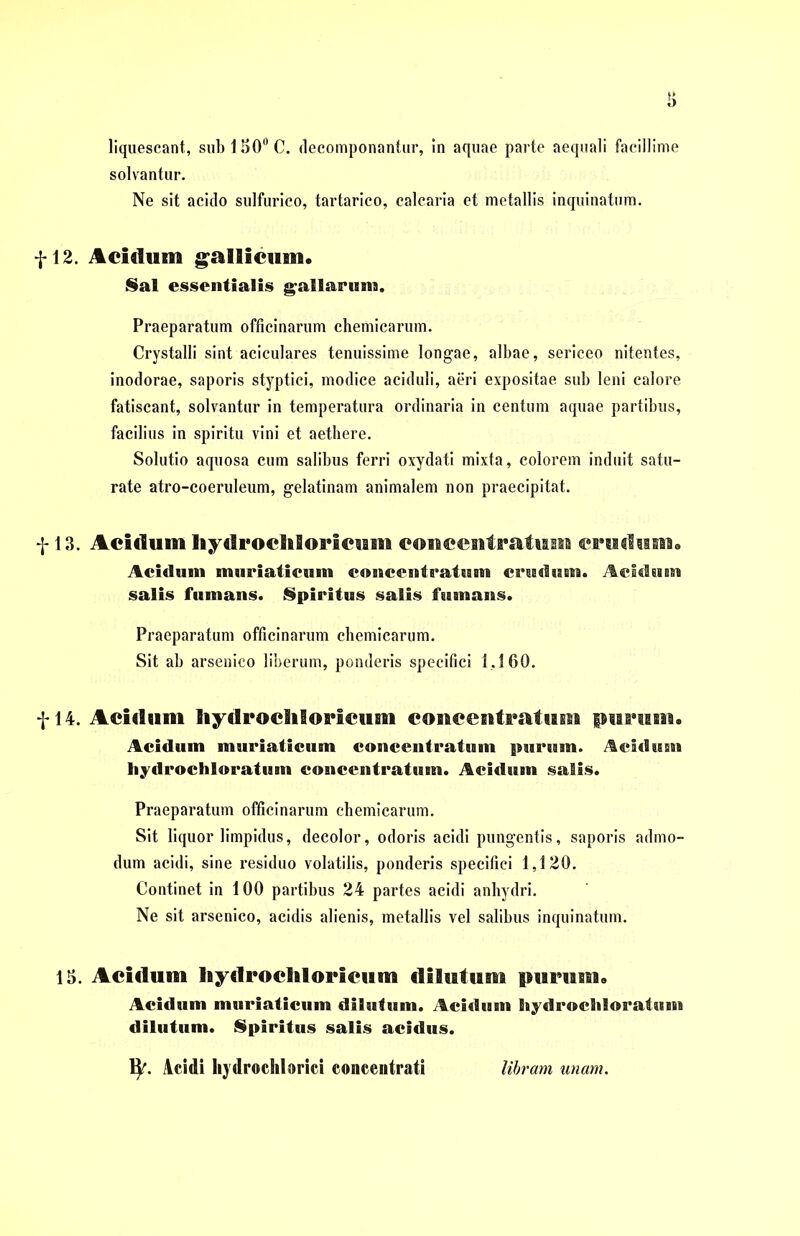 liquescant, subi SO0 C. rlecomponantur, in aquae parte aequali facillime solvantur. Ne sit acido sulfurico, tartarico, calcaria et metallis inquinatum. f 12. Acidum gallicum« Sal essentialis gallarum. Praeparatum officinarum chemicarum. Crystalli sint aciculares tenuissime longae, albae, sericeo nitentes, inodorae, saporis styptici, modice aciduli, aeri expositae sub leni calore fatiscant, solvantur in temperatura ordinaria in centum aquae partibus, facilius in spiritu vini et aethere. Solutio aquosa cum salibus ferri oxydati mixta, colorem induit satu- rate atro-coeruleum, gelatinam animalem non praecipitat. f 13. Acidum liydrocltioricum concentratuan crudum« Acidum muriaticum conccntratum crudum. Acidum salis fumans. Spiritus salis fumans. Praeparatum officinarum chemicarum. Sit ab arsenico liberum, ponderis specifici 1,160. f 14. Acidum liydrocliloricum conccntratum purum. Acidum muriaticum concentratum purum. Acidum hydrochloratum conccntratum. Acidum salis. Praeparatum officinarum chemicarum. Sit liquor limpidus, decolor, odoris acidi pungentis, saporis admo- dum acidi, sine residuo volatilis, ponderis specifici 1,120. Continet in 100 partibus 24 partes acidi anhydri. Ne sit arsenico, acidis alienis, metallis vel salibus inquinatum. 15. Acidum liydrocliloricum dilutum purum» Acidum muriaticum dilutum. Acidum hydrochloratum dilutum. Spiritus salis acidus. ty. Acidi hydrochlorici concentrati libram unam.