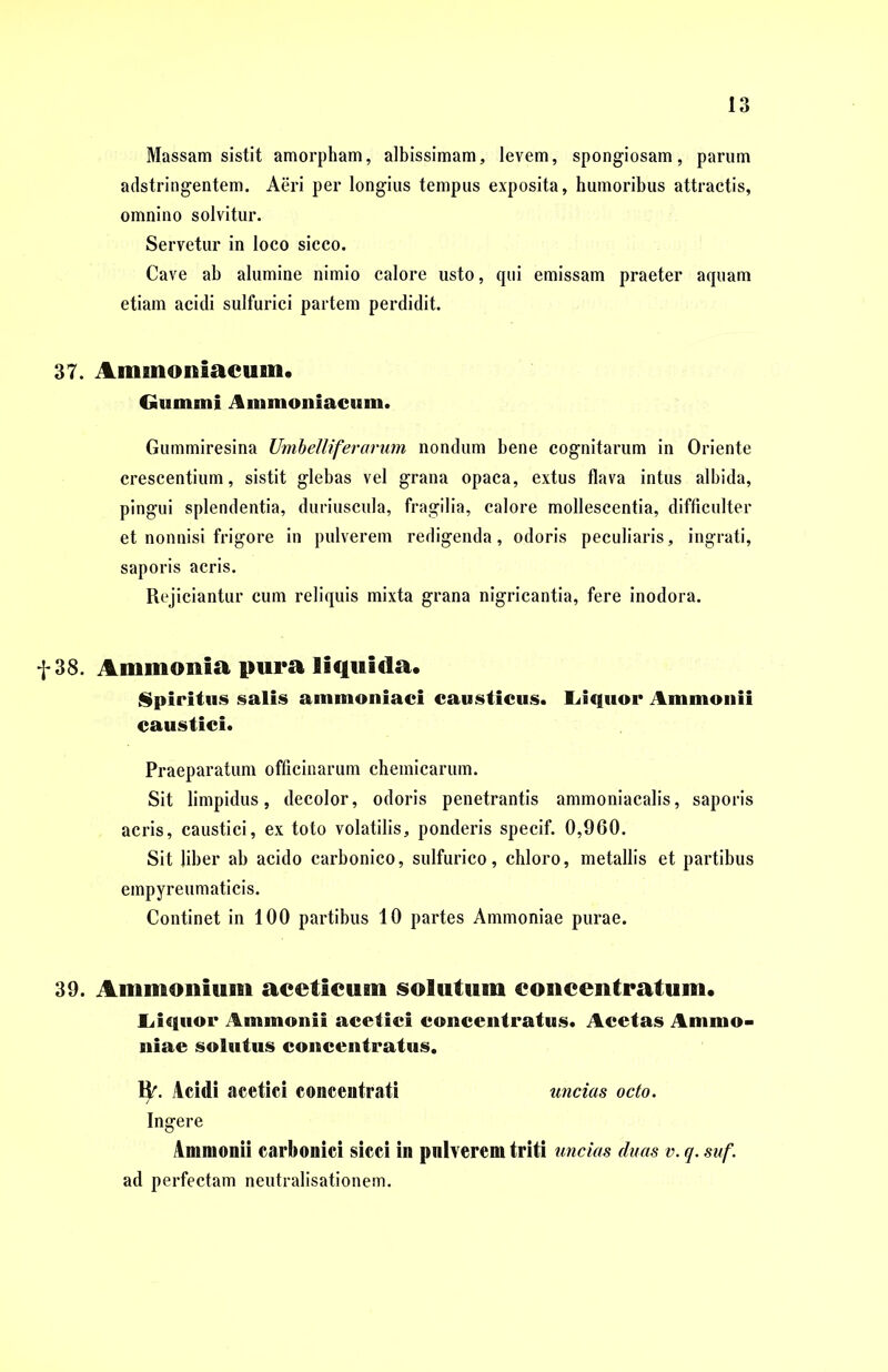 Massam sistit amorpham, albissimam, levem, spongiosam, parum adstringentem. Aeri per longius tempus exposita, humoribus attractis, omnino solvitur. Servetur in loco sicco. Cave ab alumine nimio calore usto, qui emissam praeter aquam etiam acidi sulfurici partem perdidit. 37. Aminoniacuin. Gummi ilmmoniacnm. Gummiresina Umbelliferarum nondum bene cognitarum in Oriente crescentium, sistit glebas vel grana opaca, extus flava intus albida, pingui splendentia, duriuscula, fragilia, calore mollescentia, difficulter et nonnisi frigore in pulverem redigenda, odoris peculiaris, ingrati, saporis acris. Rejiciantur cum reliquis mixta grana nigricantia, fere inodora. f 38. Ammonia pura liquida. Spiritus salis ammoniaci causticus. Liquor Ammonii caustici. Praeparatum officinarum chemicarum. Sit limpidus, decolor, odoris penetrantis ammoniacalis, saporis acris, caustici, ex toto volatilis, ponderis specif. 0,960. Sit liber ab acido carbonico, sulfurico, chloro, metallis et partibus empyreumaticis. Continet in 100 partibus 10 partes Ammoniae purae. 39. Ammonium aceticum solutum eoncentratum. Liquor Ammonii acetici concentratus. Acetas Ammo- niae solutus concentratus. ty. Acidi acetici concentrati uncias octo. Ingere Ammonii carboniei sicci in pulverem triti uncias duas v. q. suf. ad perfectam neutralisationem.