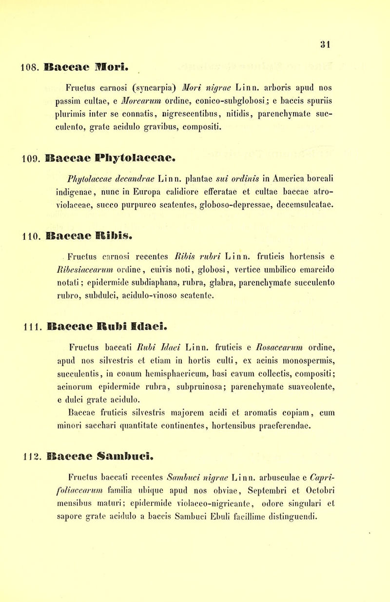 108. flaccae Mori. Fructus carnosi (syncarpia) Mori nigrae Linn. arboris apud nos passim cultae, e Morearum ordine, conico-subglobosi.; e baccis spuriis plurimis inter se connatis, nigrescentibus, nitidis, parenchymate suc- culento, grate acidulo gravibus, compositi. 109. flaccae I®!iyto!aecae. Phytolaccae decandrae Linn. plantae sui ordinis in America boreali indigenae, nunc in Europa calidiore efferatae et cultae baccae atro- violaceae, succo purpureo scatentes, globoso-depressae, decemsulcatae. 110. flaccae Ribis. Fructus carnosi recentes Ribis rubri Linn. fruticis hortensis e Ribesiacearum ordine, cuivis noti, globosi, vertice umbilico emarcido notati; epidermide subdiaphana, rubra, glabra, parenchymate succulento rubro, subdulci, acidulo-vinoso scatente. 111. flaccae Rubi Idaei. Fructus baccati Rubi Idaei Linn. fruticis e Rosacearum ordine, apud nos silvestris et etiam in hortis culti, ex acinis monospermis, succulentis, in conum hemisphaericum, basi cavum collectis, compositi; acinorum epidermide rubra, subpruinosa; parenchymate suaveolente, e dulci grate acidulo. Baccae fruticis silvestris majorem acidi et aromatis copiam, cum minori sacchari quantitate continentes, hortensibus praeferendae. 1J 2. naccae Sambuci« Fructus baccati recentes Sambuci nigrae Linn. arbusculae e Capri- foliacearum familia ubique apud nos obviae, Septembri et Octobri mensibus maturi; epidermide violaceo-nigricante, odore singulari et sapore grate acidulo a baccis Sambuci Ebuli facillime distinguendi.