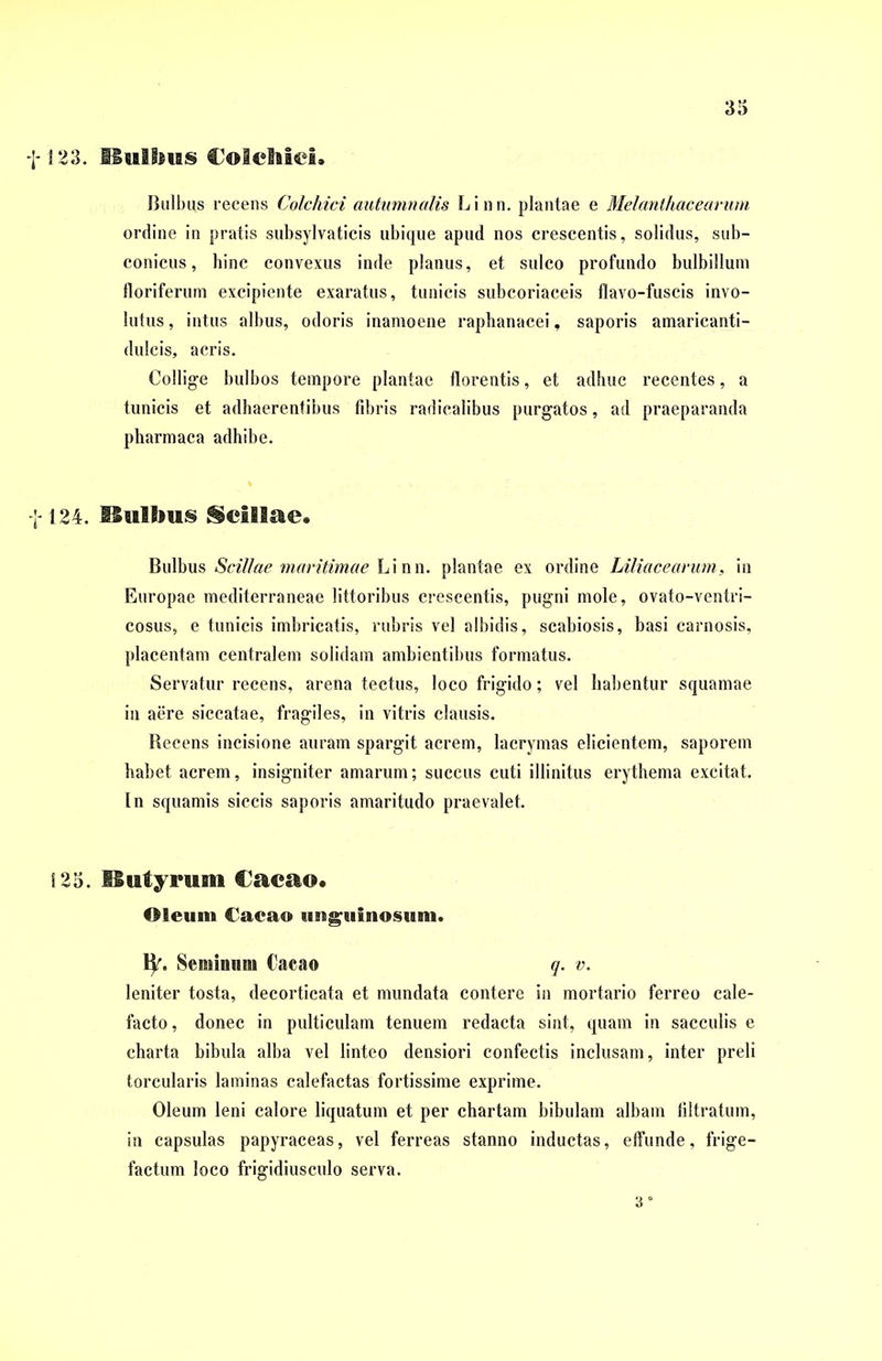 123. Bulbus Colchici. Bulbus recens Colchici autumnalis Linn. plantae e Melanthacearum ordine in pratis subsylvaticis ubique apud nos crescentis, solidus, sub- conicus, bine convexus inde planus, et sulco profundo bulbillum floriferum excipiente exaratus, tunicis subcoriaceis flavo-fuscis invo- lutus , intus albus, odoris inamoene rapbanacei, saporis amaricanti- dulcis, acris. Collige bulbos tempore plantae florentis, et adhuc recentes, a tunicis et adhaerentibus fibris radicalibus purgatos, ad praeparanda pharmaca adhibe. 124. Bulbus Scillae. Bulbus Scillae maritimae Linn. plantae ex ordine Liliacearum, in Europae mediterraneae littoribus crescentis, pugni mole, ovato-ventri- cosus, e tunicis imbricatis, rubris vel albidis, scabiosis, basi carnosis, placentam centralem solidam ambientibus formatus. Servatur recens, arena tectus, loco frigido; vel habentur squamae in aere siccatae, fragiles, in vitris clausis. Recens incisione auram spargit acrem, lacrymas elicientem, saporem habet acrem, insigniter amarum; succus cuti illinitus erythema excitat. In squamis siccis saporis amaritudo praevalet. 125. Butyrum Cacao. Oleum Cacao unguinosum. ty. Seminum Cacao q. v. leniter tosta, decorticata et mundata contere in mortario ferreo cale- facto, donec in pulticulam tenuem redacta sint, quam in sacculis e charta bibula alba vel linteo densiori confectis inclusam, inter preli torcularis laminas calefactas fortissime exprime. Oleum leni calore liquatum et per chartam bibulam albam filtratum, in capsulas papyraceas, vel ferreas stanno inductas, effunde, frige- factum loco frigidiusculo serva. 3*