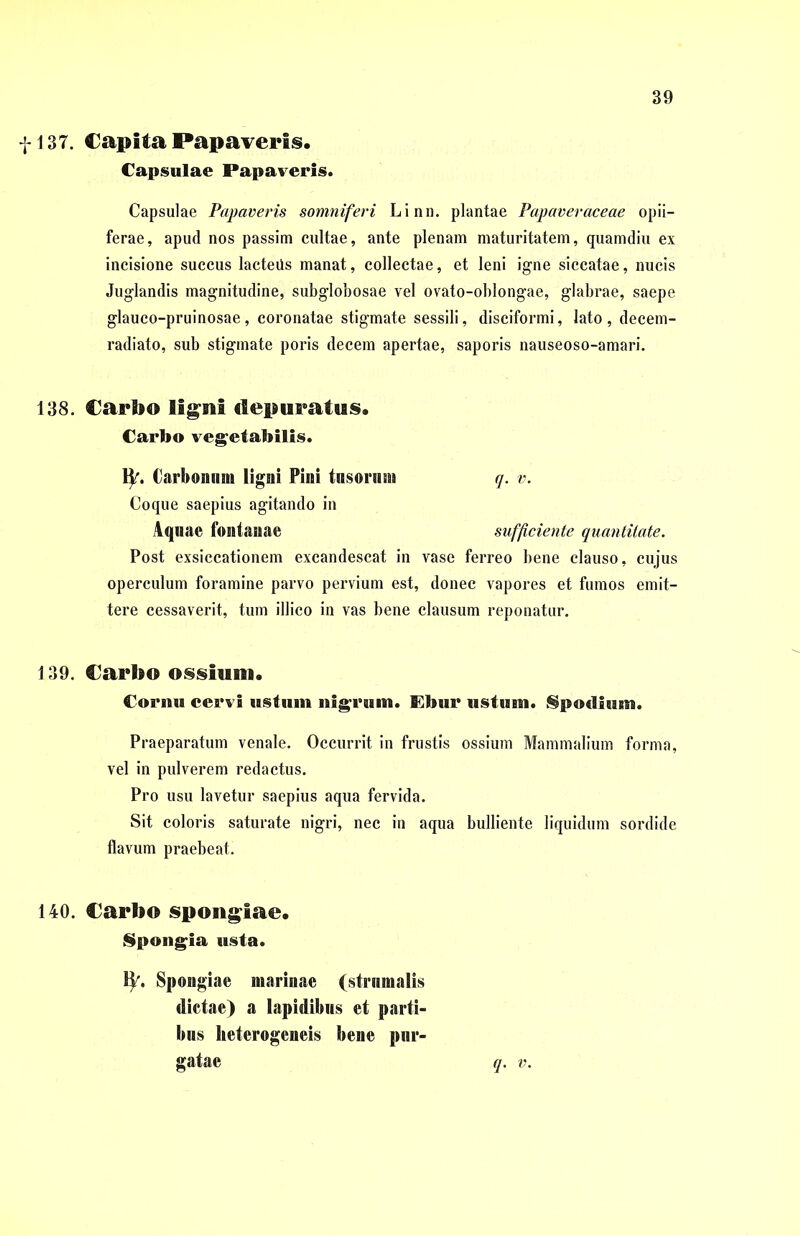 1137. Capita Papaveris. Capsulae Papaveris. Capsulae Papaveris somniferi Linn. plantae Papaveraceae opii— ferae, apud nos passim cultae, ante plenam maturitatem, quamdiu ex incisione succus lacteüs manat, collectae, et leni igne siccatae, nucis Juglandis magnitudine, subglobosae vel ovato-oblongae, glabrae, saepe glauco-pruinosae, coronatae stigmate sessili, disciformi, lato, decem- radiato, sub stigmate poris decem apertae, saporis nauseoso-amari. 138. Carbo ligni depuratus. Carbo vegetabilis. fy. Carbonum ligni Pini tusorum q. v. Coque saepius agitando in Aquae fontanae sufficiente quantitate. Post exsiccationem excandescat in vase ferreo bene clauso, cujus operculum foramine parvo pervium est, donec vapores et fumos emit- tere cessaverit, tum illico in vas bene clausum reponatur. 139. Carbo ossium. Cormi cervi ustum nigrum. Ebur ustum. Spodium. Praeparatum venale. Occurrit in frustis ossium Mammalium forma, vel in pulverem redactus. Pro usu lavetur saepius aqua fervida. Sit coloris saturate nigri, nec in aqua bulliente liquidum sordide flavum praebeat. 140. Carbo spongiae. Spongi» usta. H\ Spongiae marinae (strumalis dictae) a lapidibus et parti- bus lieterogeneis bene pur- gatae q. v.