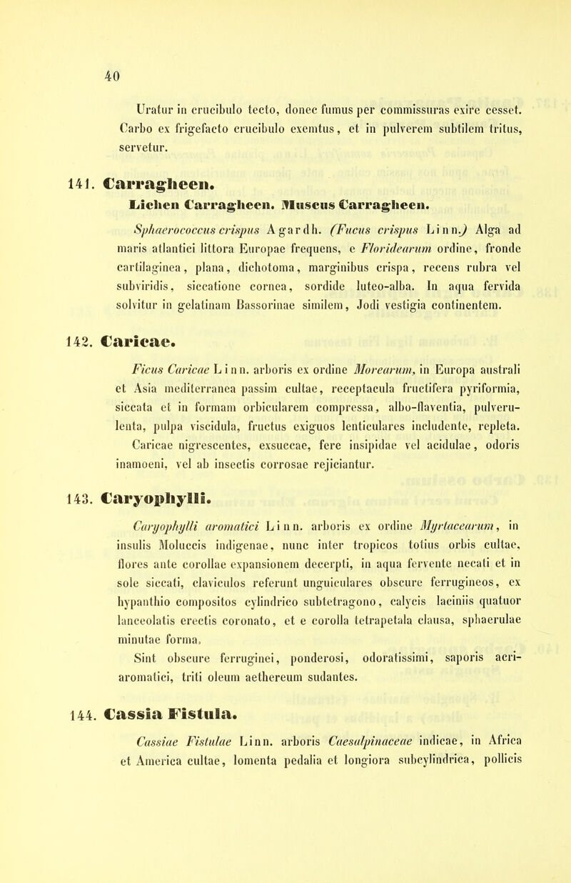 Uratur in crucibulo tecto, donec fumus per commissuras exire cesset. Carbo ex frigefacto crucibulo exemtus, et in pulverem subtilem tritus, servetur. 141. Carraglieen. Lichen Carragheen. IVIuscus Carragheen. Sphaerococcus crispus Agardh. (Fucus crispus Linn.J Alga ad maris atlantici littora Europae frequens, e Floridearum ordine, fronde cartilaginea, plana, dichotoma, marginibus crispa, recens rubra vel subviridis, siccatione cornea, sordide luteo-alba. In aqua fervida solvitur in gelatinam Bassorinae similem, Jodi vestigia continentem. 142. Carieae. Ficus Caricae L i n n. arboris ex ordine Morearum, in Europa australi et Asia mediterranea passim cultae, receptacula fructifera pyriformia, siccata et in formam orbicularem compressa, albo-flaventia, pulveru- lenta, pulpa viscidula, fructus exiguos lenticulares includente, repleta. Caricae nigrescentes, exsuccae, fere insipidae vel acidulae, odoris inamoeni, vel ab insectis corrosae rejiciantur. 143. Caryopliylli. Caryophylli aromatici L i n n. arboris ex ordine Myrtacearum, in insulis Moluccis indigenae, nunc inter tropicos totius orbis cultae, flores ante corollae expansionem decerpti, in aqua fervente necati et in sole siccati, claviculos referunt unguiculares obscure ferrugineos, ex hypanthio compositos cylindrico subtetragono, calycis laciniis quatuor lanceolatis erectis coronato, et e corolla tetrapetala clausa, sphaerulae minutae forma. Sint obscure ferruginei, ponderosi, odoratissimi, saporis acri- aromatici, triti oleum aethereum sudantes. 144. Cassia Fistula. Cassiae Fistulae Linn. arboris Caesalpinaceae indicae, in Africa et America cultae, lomenta pedalia et longiora subcylindrica, pollicis