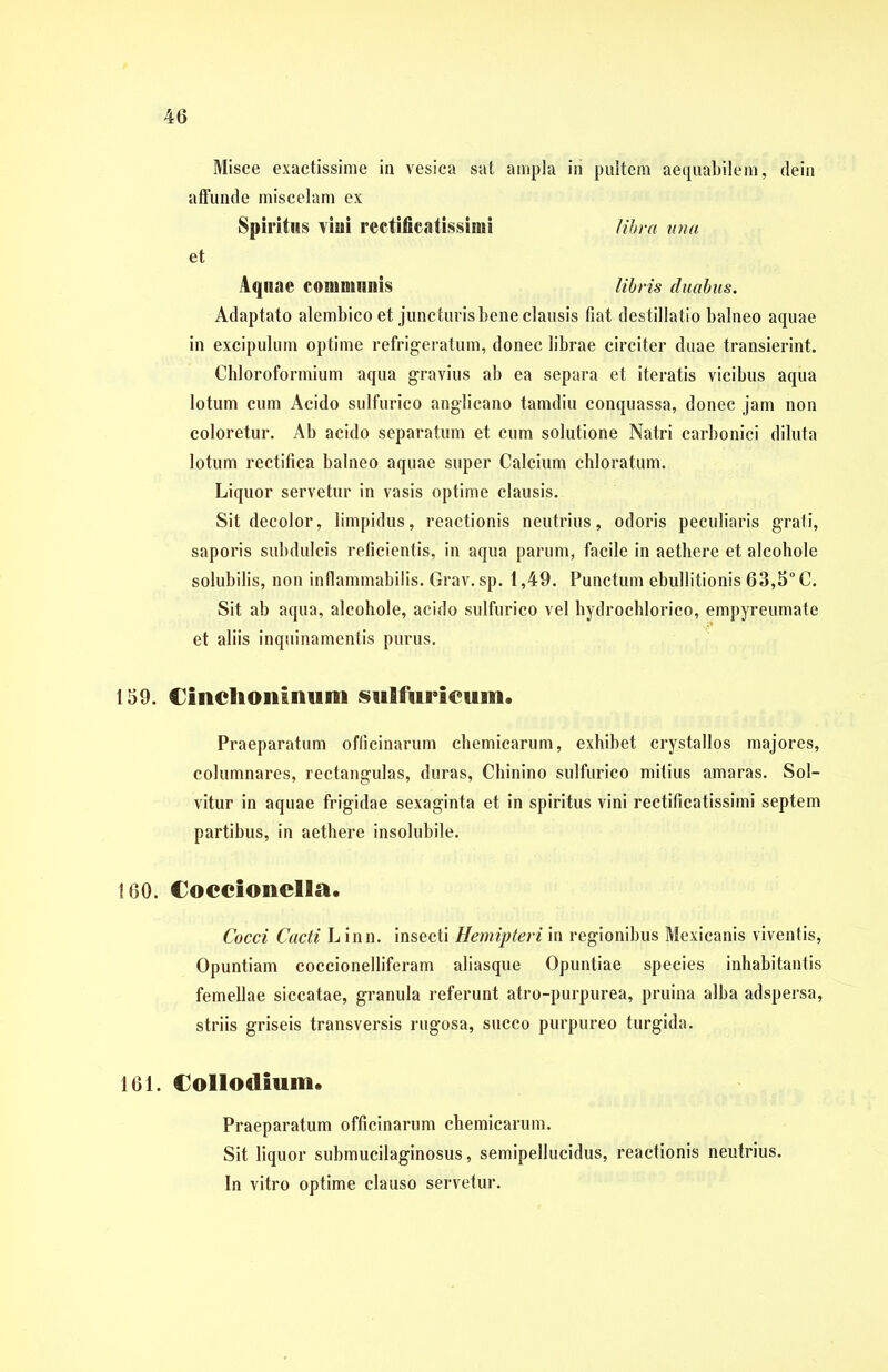 Misce exactissime in vesica sat ampla iri pultem aequabilem, dein affunde miscelam ex Spiritus vini rectificatissimi libra una et Aqnae communis libris duabus. Adaptato alembico et juncturis bene clausis fiat destillatio balneo aquae in excipulum optime refrigeratum, donec librae circiter duae transierint. Chloroformium aqua gravius ab ea separa et iteratis vicibus aqua lotum cum Acido sulfurico anglicano tamdiu conquassa, donec jam non coloretur. Ab acido separatum et cum solutione Natri carbonici diluta lotum rectifica balneo aquae super Calcium chloratum. Liquor servetur in vasis optime clausis. Sit decolor, limpidus, reactionis neutrius, odoris peculiaris grafi, saporis subdulcis reficientis, in aqua parum, facile in aethere et alcohole solubilis, non inflammabilis. Grav. sp. 1,49. Punctum ebullitionis 63,5° C. Sit ab aqua, alcohole, acido sulfurico vel hydrochlorico, empyreumate et aliis inquinamentis purus. 159. CinclioiilmiBii SMlfiirieuiM. Praeparatum officinarum chemicarum, exhibet crystallos majores, columnares, rectangulas, duras, Chinino sulfurico mitius amaras. Sol- vitur in aquae frigidae sexaginta et in spiritus vini rectificatissimi septem partibus, in aethere insolubile. 160. Cocclonella. Cocci Cacti Linn. insecti Hemipteri in regionibus Mexicanis viventis, Opuntiam coccionelliferam aliasque Opuntiae species inhabitantis femellae siccatae, granula referunt atro-purpurea, pruina alba adspersa, striis griseis transversis rugosa, succo purpureo turgida. 161. Collodium. Praeparatum officinarum chemicarum. Sit liquor suhmucilaginosus, semipellucidus, reactionis neutrius. In vitro optime clauso servetur.