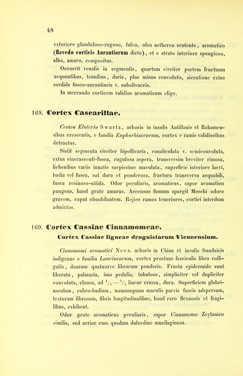 exteriore glanduloso-rugoso, fulvo, oleo aethereo scatente, aromatico (flavedo corticis Aurantiornm dicto), et e strato interiore spongioso, albo, amaro, compositus. Occurrit venalis in segmentis, quartam circiter partem fructuum aequantibus, tenuibus, duris, plus minus convolutis, siccatione extus sordide fusco-aurantiacis v. subolivaceis. In mercando corticem validius aromaticum elige. 1C8. Cortex Cascarillae. Croton Elutei'ia Swartz, arboris in insulis Antillanis et Bahamen- sibus crescentis, e familia Euphorbiacearum, cortex e ramis validioribus detractus. Sistit segmenta circiter bipollicaria, canaliculata v. semiconvoluta, extus cineraseenti-fusca, rugulosa aspera, transversim breviter rimosa, lichenibus variis innatis saepissime maculata, superficie interiore laevi, badia vel fusca, sat dura et ponderosa, fractura transversa aequabili, fusca resinoso-nitida. Odor peculiaris, aromaticus, sapor aromatico pungens, haud grate amarus. Accensus fumum spargit Moschi odore gravem, caput obnubilantem. Rejice ramos teneriores, cortici interdum admixtos. 169. Cortex Cassiae Cmnamonieae. Cortex Cassiae ligneae droguistarum Viennensium. Cinnamomi aromatici N e e s. arboris in China et insulis Sundaieis indigenae e familia Laurine arum, cortex prostans fasciculis libro colli- gatis, duarum quatuorve librarum ponderis. Frusta epidermide sunt liberata, palmaria, imo pedalia, tubulosa, simpliciter vel dupliciter convoluta, clausa, ad i/3—V4 lineae crassa, dura. Superficiem glabri- usculam, rubro-badiam, nonnunquam maculis parvis fuscis adspersam, texturam fibrosam, fibris longitudinalibus, haud raro flexuosis et fragi- libus, exhibent. Odor grate aromaticus peculiaris, sapor Cinnamomo Zeylanico similis, sed acrior cum quadam dulcedine mucilaginosa.