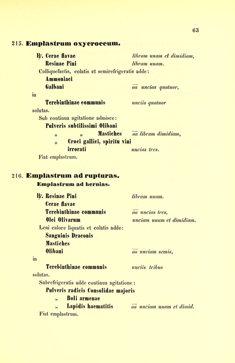 213. Emplastrum oxycroceum. ty. Cerae flavae libram unam et dimidiam, Resinae Pini libram unam. Colliquefactis, colatis et semirefrigeratis adde: Ammoniaci Galbani aa uncias quatuor, in Terebinthinae communis unciis quatuor solutas. Sub continua agitatione admisce: Pulveris subtilissimi Olibani „ „ Mastiches aa libram dimidiam, » Croci gallici, spiritu vini irrorati uncias tres. Fiat emplastrum. 216. Emplastrum ad rupturas. Emplastrum ad hernias. ty. Resinae Pini libram unam. Cerae flavae Terebinthinae eommnnis m uncias tres, Olei Olivarnm unciam unam et dimidiam. Leni calore liquatis et colatis adde: Sangninis Draconis Mastiches Olibani aa unciam semis, in Terebinthinae eommnnis unciis tribus solutas. Subrefrigeratis adde continua agitatione: Pulveris radicis Consolidae majoris ,, Boli armenae „ Lapidis haematitis aa unciam unam et dimid. Fiat emplastrum.