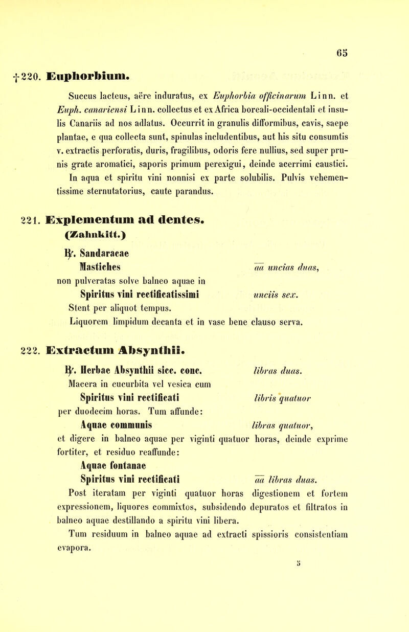 f 220. Euphorbium. Succus lacteus, aere induratus, ex Euphorbia officinarum Linn. et Euph. canariensi Linn. collectus et ex Africa boreali-occidentali et insu- lis Canariis ad nos adlatus. Occurrit in granulis difformibus, cavis, saepe plantae, e qua collecta sunt, spinulas includentibus, aut his situ consumtis v. extractis perforatis, duris, fragilibus, odoris fere nullius, sed super pru- nis grate aromatici, saporis primum perexigui, deinde acerrimi caustici. In aqua et spiritu vini nonnisi ex parte solubilis. Pulvis vehemen- tissime sternutatorius, caute parandus. 221. Explementum ad dentes. (Zalmkitt.) ty. Sandaracae Mastiches aa uncias duas, non pulveratas solve balneo aquae in Spiritus vini rectificatissimi unciis sex. Stent per aliquot tempus. Liquorem limpidum decanta et in vase bene clauso serva. 222. Extractum Absynthii. fy. Herbae Absynthii sicc. conc. libras duas. Macera in cucurbita vel vesica cum Spiritus vini rectificati libris quatuor per duodecim horas. Tum affunde: Aquae communis libras quatuor, et digere in balneo aquae per viginti quatuor horas, deinde exprime fortiter, et residuo reaffunde: Aquae fontanae Spiritus vini rectificati m libras duas. Post iteratam per viginti quatuor horas digestionem et fortem expressionem, liquores commixtos, subsidendo depuratos et filtratos in balneo aquae destillando a spiritu vini libera. Tum residuum in balneo aquae ad extracti spissioris consistentiam evapora. s