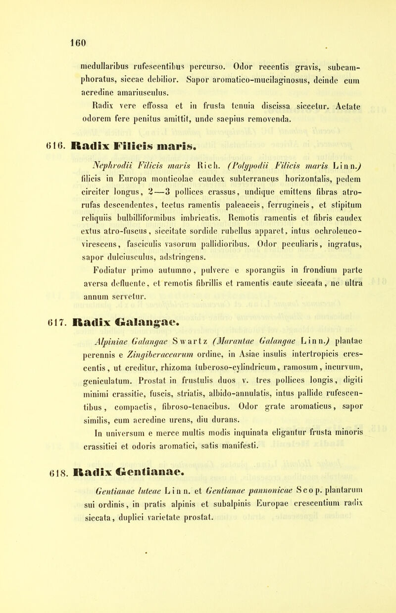 medullaribus rufescentibus percurso. Odor recentis gravis, subcam- phoratus, siccae debilior. Sapor aromatico-mucilaginosus, deinde cum acredine amariusculus. Radix vere effossa et in frusta tenuia discissa siccetur. Aetate odorem fere penitus amittit, unde saepius removenda. 616. Radix Filici*) maris. Nephrodii Filicis maris Rich. (Polypo dii Filicis maris L i n n.) filicis in Europa monticolae caudex subterraneus horizontalis, pedem circiter longus, 2—3 pollices crassus, undique emittens fibras atro- rufas descendentes, tectus ramentis paleaceis, ferrugineis, et stipitum reliquiis bulbilliformibus imbricatis. Remotis ramentis et fibris caudex extus atro-fuscus, siccitate sordide rubellus apparet, intus ochroleuco- virescens, fasciculis vasorum pallidioribus. Odor peculiaris, ingratus, sapor dulciusculus, adstringens. Fodiatur primo autumno, pulvere e sporangiis in frondium parte aversa defluente, et remotis fibrillis et ramentis caute siccata, ne ultra annum servetur. 617. Radix Ralangae. Alpiniae Galangae Swartz (Marantae Galangae Linn.^ plantae perennis e Zingiberacearum ordine, in Asiae insulis intertropicis cres- centis, ut creditur, rhizoma tuberoso-cylindricum, ramosum, incurvum, geniculatum. Prostat in frustulis duos v. tres pollices longis, digiti minimi crassitie, fuscis, striatis, albido-annulatis, intus pallide rufescen- tibus , compactis, fibroso-tenacibus. Odor grate aromaticus, sapor similis, cum acredine urens, diu durans. In universum e merce multis modis inquinata eligantur frusta minoris crassitiei et odoris aromatici, satis manifesti. 618. Radix Rentianae. Gentianae luteae Linn. et Gentianae pannonicae Scop. plantarum sui ordinis, in pratis alpinis et subalpinis Europae crescentium radix siccata, duplici varietate prostat.