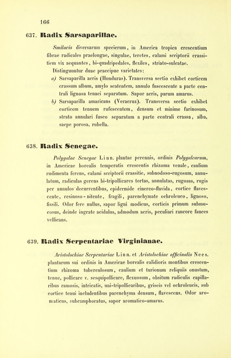 637. Ikulix Sarsaparillae. Smilacis diversarum specierum, in America tropica crescentium fibrae radicales praelongae, singulae, teretes, calami scriptorii crassi- tiem vix aequantes, bi-quadripedales, flexiles, striato-sulcatae. Distinguuntur duae praecipue varietates: a) Sarsaparilla acris (Honduras). Transversa sectio exhibet corticem crassum album, amylo scatentem, annulo fuscescente a parte cen- trali lignosa tenaci separatum. Sapor acris, parum amarus. b) Sarsaparilla amaricans (Yeracruz). Transversa sectio exhibet corticem tenuem rufescentem, densum et minime farinosum, strato annulari fusco separatum a parte centrali crassa, alba, saepe porosa, rubella. 638. Radix Senegae. Polygalae Senegae Linn. plantae perennis, ordinis Polygalearum, in Americae borealis temperatis crescentis rhizoma venale, caulium rudimenta ferens, calami scriptorii crassitie, subnodoso-rugosum, annu- latum, radiculas gerens bi-tripollicares tortas, annulatas, rugosas, rugis per annulos decurrentibus, epidermide cinereo-flavida, cortice flaves- cente, resinoso-nitente, fragili, parenchymate ochroleuco, lignoso, fissili. Odor fere nullus, sapor ligni modicus, corticis primum submu- cosus, deinde ingrate acidulus, admodum acris, peculiari rancore fauces vellicans. 639. ISadix Serpentariae Virginianae. Aristolochiae Serpentariae Linn. et Aristolochiae officinalis N e e s. plantarum sui ordinis in Americae borealis calidioris montibus crescen- tium rhizoma tuberculosum, caulium et turionum reliquiis onustum, tenue, pollicare v. sesquipollicare, flexuosum, obsitum radiculis capilla- ribus ramosis, intricatis, uni-tripollicaribus, griseis vel ochroleucis, sub cortice tenui includentibus parenchyma densum, flavescens. Odor aro- maticus, subcamphoratus, sapor aromatico-amarus.