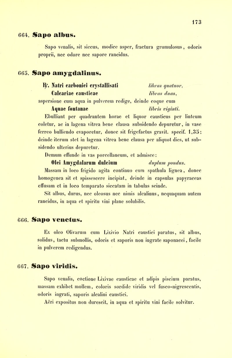 604. Sapo albus. Sapo venalis, sit siccus, modice asper, fractura grumulosus, odoris proprii, nec odore nec sapore rancidus. 665. Sapo amygdalinus. 11'. Natri carbonici erystallisati libras quatuor. Calcariae causticae libras duas, aspersione cum aqua in pulverem redige, deinde coque cum Aquae fontanae libris viginti. Ebulliant per quadrantem horae et liquor causticus per linteum coletur, ac in lagena vitrea bene clausa subsidendo depuretur, in vase ferreo bulliendo evaporetur, donec sit frigefactus gravit. specif. 1,35; deinde iterum stet in lagena vitrea bene clausa per aliquot dies, ut sub- sidendo ulterius depuretur. Demum effunde in vas porcellaneum, et admisce: Olei Amygdalarum dulcium duplum, pondus. Massam in loco frigido agita continuo cum spathula lignea, donec homogenea sit et spissescere incipiat, deinde in capsulas papyraceas effusam et in loco temparato siccatam in tabulas scinde. Sit albus, durus, nec oleosus nec nimis alcalinus, nequaquam autem rancidus, in aqua et spiritu vini plane solubilis. 666. Sapo venetus. Ex oleo Olivarum cum Lixivio Natri caustici paratus, sit albus, solidus, tactu submollis, odoris et saporis non ingrate saponacei, facile in pulverem redigendus. 667. Sapo viridis. Sapo venalis, coctione Lixivae causticae et adipis piscium paratus, massam exhibet mollem, coloris sordide viridis vel fusco-nigrescentis, odoris ingrati, saporis alcalini caustici. Aeri expositus non durescit, in aqua et spiritu vini facile solvitur.