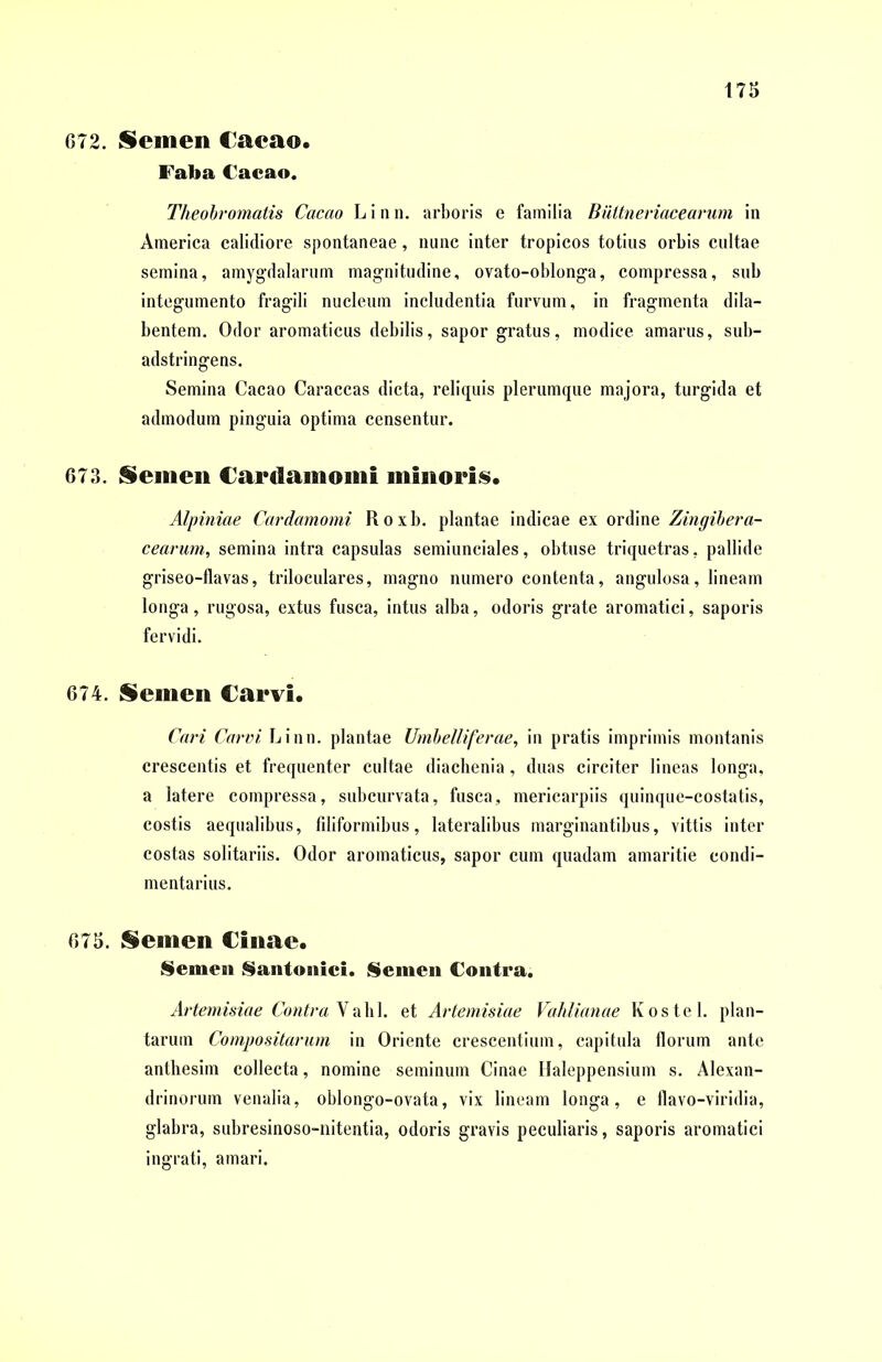 072. Semen Caeao. Faba Cacao. Theobromatis Cacao L i n n. arboris e familia Biittneriacearum in America calidiore spontaneae, nunc inter tropicos totius orbis cultae semina, amygdalarum magnitudine, ovato-oblonga, compressa, sub integumento fragili nucleum includentia furvum, in fragmenta dila- bentem. Odor aromaticus debilis, sapor gratus, modice amarus, sub- adstringens. Semina Cacao Caraccas dicta, reliquis plerumque majora, turgida et admodum pinguia optima censentur. 673. Semen Cardainomi minoris. Alpiniae Cardamomi R o x b. plantae indicae ex ordine Zingibera- cearum, semina intra capsulas semiunciales, obtuse triquetras, pallide griseo-flavas, triloculares, magno numero contenta, angulosa, lineam longa, rugosa, extus fusca, intus alba, odoris grate aromatici, saporis fervidi. 674. Semen Carvi. Cari Carni, Linn. plantae Umbelliferae, in pratis imprimis montanis crescentis et frequenter cultae diachenia, duas circiter lineas longa, a latere compressa, subcurvata, fusca, mericarpiis quinque-costatis, costis aequalibus, filiformibus, lateralibus marginantibus, vittis inter costas solitariis. Odor aromaticus, sapor cum quadam amaritie condi- mentarius. 675. Semen Cinae. Semen Santonici. Semen Contra. Artemisiae Contra Vabl. et Artemisiae Vahlianae Koste 1. plan- tarum Compositarum in Oriente crescentium, capitula florum ante anthesim collecta, nomine seminum Cinae Haleppensium s. Alexan- drinorum venalia, oblongo-ovata, vix lineam longa, e flavo-viridia, glabra, subresinoso-nitentia, odoris gravis peculiaris, saporis aromatici ingrati, amari.