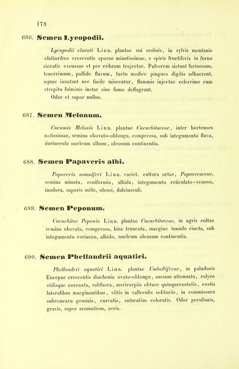 686. Semen I^yeopodii. Lycopodii clavati Linn. plantae sui ordinis, in sylvis montanis elatioribus crescentis sporae minutissimae, e spicis fructiferis in furno siccatis excussae et per cribrum trajectae. Pulverem sistunt farinosum, tenerrimum, pallide flavum, tactu modice pingues digitis adhaerent, aquae innatant nec facile miscentur, flammis injectae celerrime cum strepitu fulminis instar sine fumo deflagrant. Odor et sapor nullus. 687. Semen Melonum. Cucumis Melonis Linn. plantae Cucurbitae e ae, inter hortenses notissimae, semina obovato-ohlonga, compressa, sub integumento flavo, duriusculo nucleum album, oleosum continentia. 688. Semen Papaveris albi. Papaveris somniferi Linn. variet, cultura ortae, Papaveraceae, semina minuta, reniformia, albida, integumento reticulato-venoso, inodora, saporis mitis, oleosi, dulciusculi. 689. Semen Peponum. Cucurbitae Peponis Linn. plantae Cucurbitae eae, in agris cultae semina obovata, compressa, hinc truncata, margine tumido cincta, sub integumento coriaceo, albido, nucleum oleosum continentia. 690. Semen Pliellandrii aquatici. Phellandrii aquatici Linn. plantae Umbelliferae, in paludosis Europae crescentis diachenia ovato-oblonga, sursum attenuata, calyce stilisque coronata, subfusca, mericarpiis obtuse quinqueeostatis, costis lateralibus marginantibus, vittis in valleculis solitariis, in commissura subconcava geminis, curvatis, saturatius coloratis. Odor peculiaris, gravis, sapor aromaticus, acris.