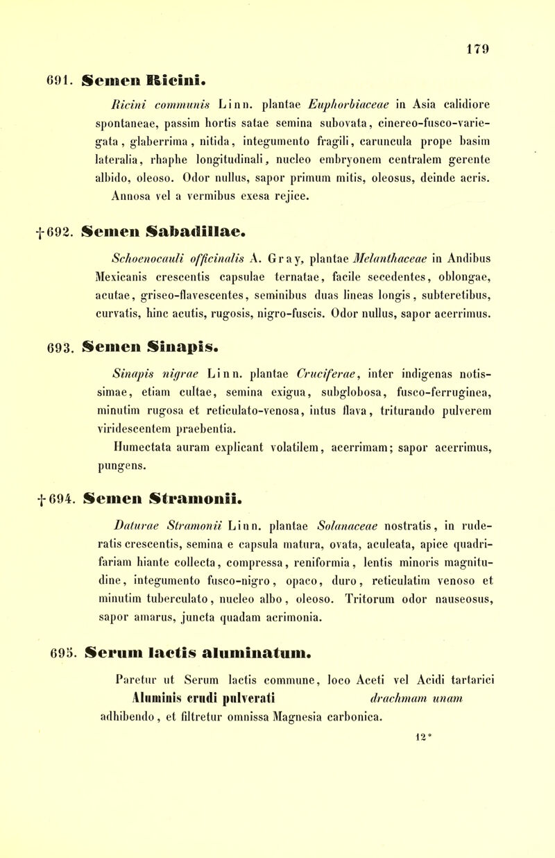 691. Semen Ißieini. Ricini communis Linn. plantae Euphorbiaceae in Asia calidiore spontaneae, passim hortis satae semina subovata, cinereo-fusco-varie- gata, glaberrima, nitida, integumento fragili, caruncula prope basim lateralia, rhaphe longitudinali, nucleo embryonem centralem gerente albido, oleoso. Odor nullus, sapor primum mitis, oleosus, deinde acris. Annosa vel a vermibus exesa rejice. f 692. Semen Sabaciillae. Schoenocauli officinalis A. Gray, plantae Melanthaceae in Andibus Mexicanis crescentis capsulae ternatae, facile secedentes, oblongae, acutae, griseo-flavescentes, seminibus duas lineas longis , subteretibus, curvatis, hinc acutis, rugosis, nigro-fuscis. Odor nullus, sapor acerrimus. 693. Semen Sinapis. Sinapis nigrae Linn. plantae Cruciferae, inter indigenas notis- simae, etiam cultae, semina exigua, subglobosa, fusco-ferruginea, minutim rugosa et reticulato-venosa, intus flava, triturando pulverem viridescentem praebentia. Humectata auram explicant volatilem, acerrimam; sapor acerrimus, pungens. f 694. Semen Stramonii. Daturae Stramonii Linn. plantae Solanaceae nostratis, in rude- ratis crescentis, semina e capsula matura, ovata, aculeata, apice quadri- fariam hiante collecta, compressa, reniformia, lentis minoris magnitu- dine , integumento fusco-nigro, opaco, duro, reticulatim venoso et minutim tuberculato, nucleo albo, oleoso. Tritorum odor nauseosus, sapor amarus, juncta quadam acrimonia. 695. Serum laetis aluminatum. Paretur ut Serum lactis commune, loco Aceti vel Acidi tartarici Aluminis crudi pulverati drachmam unam adhibendo , et fdtretur omnissa Magnesia carbonica. 12*
