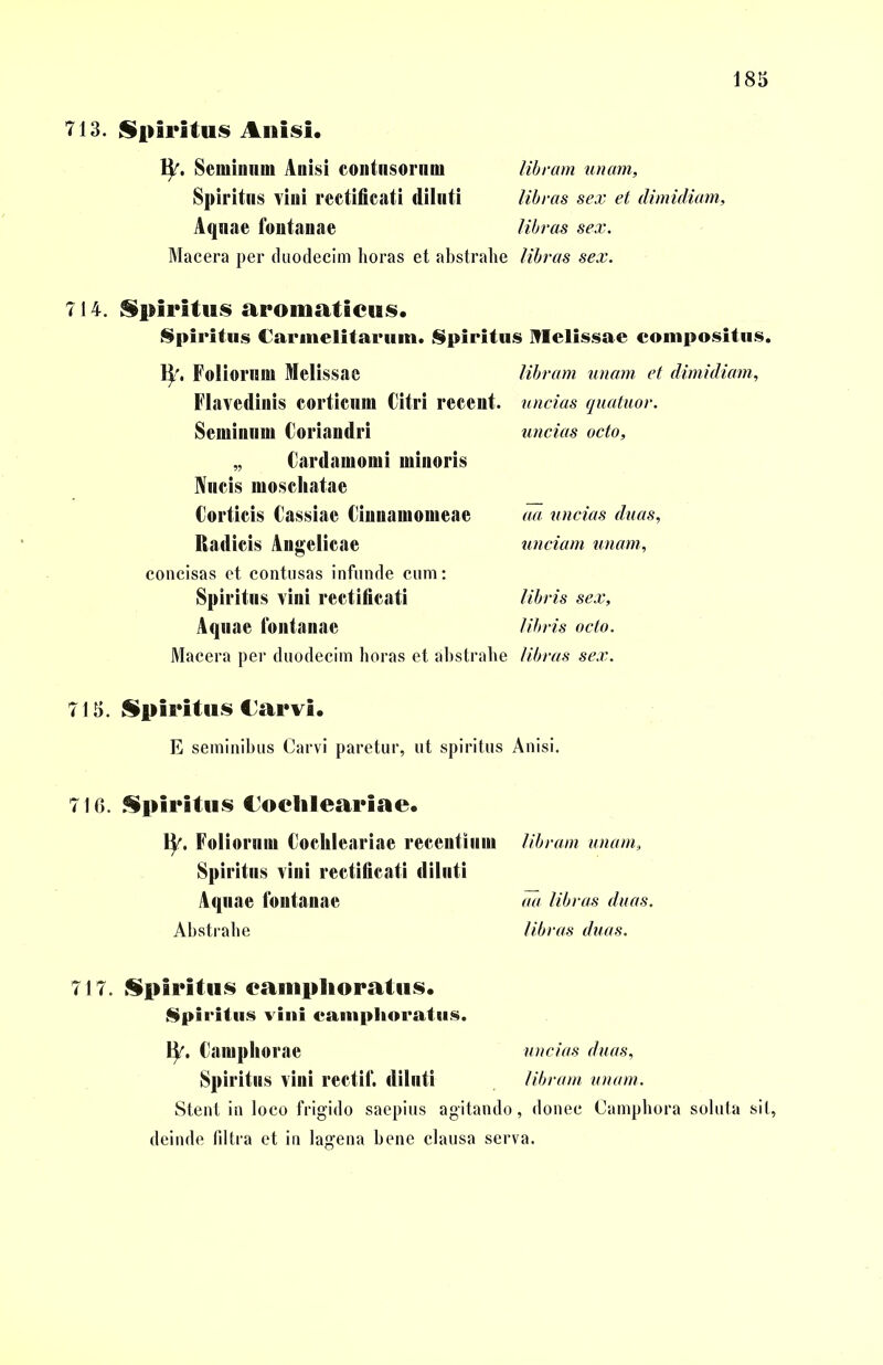 713. Spiritus Anisi. fy. Seminum Anisi eontnsornm libram unam, Spiritus vini rectificati dilnti libras sex et dimidiam, Aqnae fontanae libras sex. Macera per duodecim horas et abstrahe libras sex. 714. Spiritus aromaticus. Spiritus Carmelitarum. Spiritus Nlelissae compositus. ty. Foliorum Melissae libram unam et dimidiam, Flavediuis corticum Citri recent. uncias quatuor. Seminum Coriandri uncias octo, „ Cardamomi minoris Nncis moschatae Corticis Cassiae Cinuamomeae aa uncias duas, Radicis Angelicae unciam unam, concisas et contusas infunde cum: Spiritus vini rectificati libris sex. Aquae fontanae libris octo. Macera per duodecim horas et abstrahe libras sex. 715. Spiritus €arvi. E seminibus Carvi paretur, ut spiritus Anisi. 716. Spiritus Coclileariae. ty. Foliorum Cochleariae recentium Spiritus vini rectificati diluti Aquae fontanae Abstrahe libram unam, aa libras duas, libras duas. 717. Spiritus camplioratus. Spiritus vini camplioratus. \y. Camphorae uncias duas. Spiritus vini rectif. dilnti libram unam. Stent in loco frigido saepius agitando, donec Camphora soluta sit, deinde filtra et in lagena bene clausa serva.