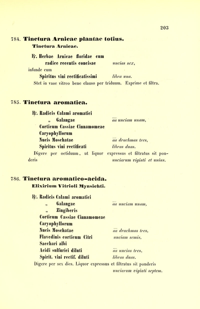 784. Tinctura Arnicae plantae totius. Tinctura Amicae. ty. Herbae Amicae floridae cum radice recentis concisae uncias sex, infunde cum Spiritus vini rectificatissimi libra una. Stet in vase vitreo bene clauso per triduum. Exprime et filtra. 785. Tinctura aromatica. ty. Radicis Calami aromatici „ Galangae aa unciam unam, Corticum Cassiae Cinnamomeae Caryopliyliorum Nucis Moschatae aa drachmas tres. Spiritus vini rectificati libras duas. Digere per octiduum, ut liquor expressus et filtratus sit pon- deris unciarum viginti et unius. 786. Tinctura aroinatico-acida. Elixirium Vitriol! Iflynsicliti. ty. Radicis Calami aromatici ,, Galangae ,, Zingiberis Corticum Cassiae Cinnamomeae Caryophyllornm Nucis Moschatae Flavedinis corticum Citri Sacchari albi Acidi sulfurici diluti Spirit, vini rectif. diluti aa unciam unam. aa drachmas tres, unciam semis, aa uncias tres, libras duas. Digere per sex dies. Liquor expressus et filtratus sit ponderis unciarum viginti septem.