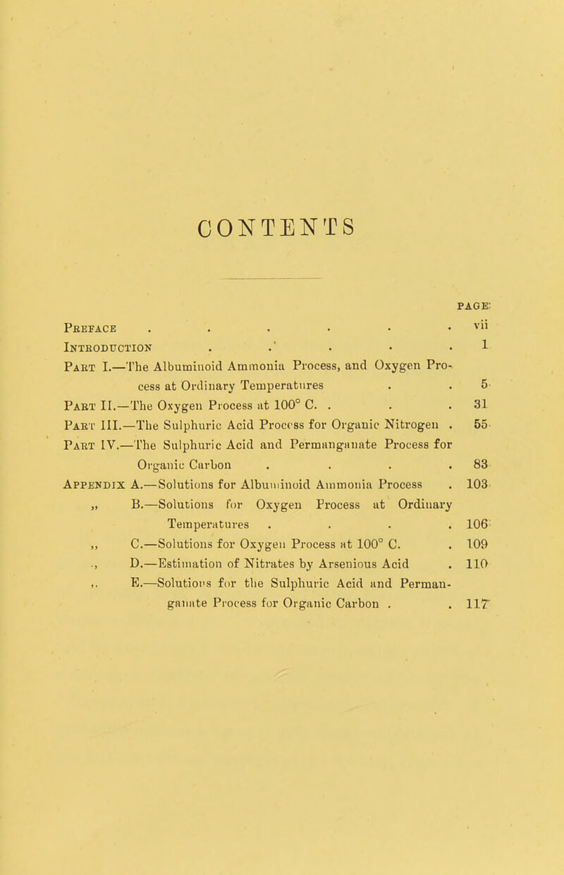 CONTENTS page; Peeface . . . . • . vii Introduction . . • ■ 1 Paet I.—The Albuminoid Ammonia Process, and Oxygen Pro- cess at Ordinary Temperatures . . 5 Part II.—The Oxygen Process at 100° C. . . .31 Part III.—The Sulphuric Acid Process for Organic Nitrogen . 55 Part IV.—The Sulphuric Acid and Permanganate Process for Organic Carbon . . . .83 Appendix A.—Solutions for Albuminoid Ammonia Process . 103 „ B.—Solutions for Oxygen Process at Ordinary Temperatures .... 106 ,, C.—Solutions for Oxygen Process at 100° C. . 109 D.—Estimation of Nitrates by Arsenious Acid . 110 ,, E.—Solutions for the Sulphuric Acid and Perman- ganate Process for Organic Carbon . . IIT