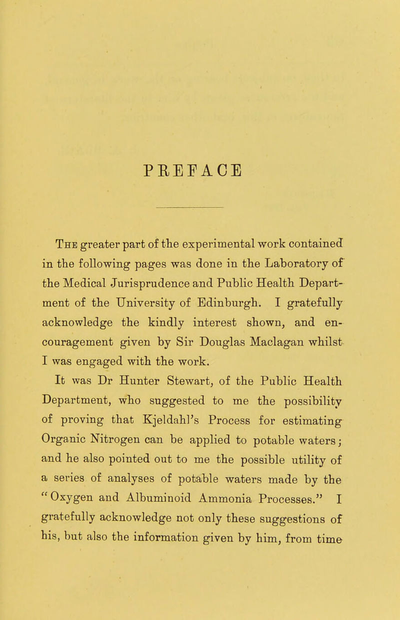 PEEEACE The greater part of the experimental work contained in the following pages was done in the Laboratory of the Medical Jurisprudence and Public Health Depart- ment of the University of Edinburgh. I gratefully acknowledge the kindly interest shown, and en- couragement given by Sir Douglas Maclagan whilst I was engaged with the work. It was Dr Hunter Stewart, of the Public Health Department, who suggested to me the possibility of proving that Kjeldahl’s Process for estimating Organic Nitrogen can be applied to potable waters; and he also pointed out to me the possible utility of a series of analyses of potable waters made by the “Oxygen and Albuminoid Ammonia Processes.” I gratefully acknowledge not only these suggestions of his, but also the information given by him, from time