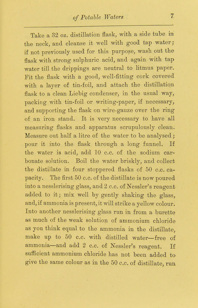 Take a 32 oz. distillation flask, with a side tube in the neck, and cleanse it well with good ta.p water; if not previously used for this purpose, wash out the flask with strong sulphuric acid, and again with tap water till the drippings are neutral to litmus paper. Fit the flask with a good, well-fitting cork covered with a layer of tin-foil, and attach the distillation flask to a clean Liebig condenser, in the usual way, packing with tin-foil or writing-paper, if necessary, and supporting the flask on wire-gauze over the ring* of an iron stand. It is very necessary to have all measuring flasks and apparatus scrupulously clean. Measure out half a litre of the water to be analysed ; pour it into the flask through a long funnel. If the water is acid, add 10 c.c. of the sodium car- bonate solution. Boil the water briskly, and collect the distillate in four stoppei’ed flasks of 50 c.c. ca- pacity. The first 50 c.c. of the distillate is now poured into a nesslerising glass, and 2 c.c. of Nessler’s reagent added to it; mix well by gently shaking the glass, and, if ammonia is present, it will strike a yellow colour. Into another nesslerising glass run in from a burette as much of the weak solution of ammonium chloride as you think equal to the ammonia in the distillate, make up to 50 c.c. with distilled water—free of ammonia—and add 2 c.c. of Nessler’s reagent. If sufficient ammonium chloride has not been added to give the same colour as in the 50 c.c. of distillate, run