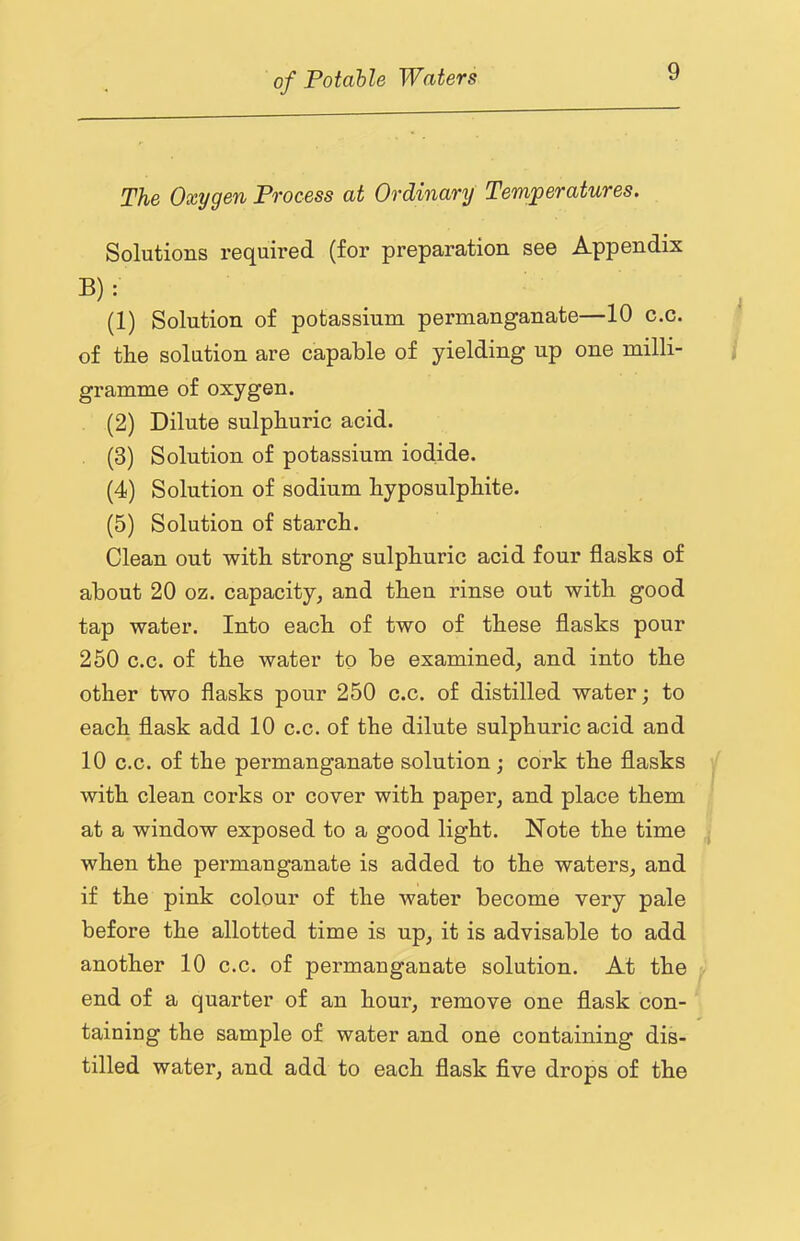 The Oxygen Process at Ordinary Temperatures. Solutions required (for preparation see Appendix B) : (1) Solution of potassium permanganate—10 c.c. of tlie solution are capable of yielding up one milli- gramme of oxygen, (2) Dilute sulphuric acid. (3) Solution of potassium iodide. (4) Solution of sodium hyposulphite. (5) Solution of starch. Clean out with strong sulphuric acid four flasks of about 20 oz. capacity^ and then rinse out with good tap water. Into each of two of these flasks pour 250 c.c. of the water to be examined, and into the other two flasks pour 250 c.c. of distilled water; to each flask add 10 c.c. of the dilute sulphuric acid and 10 c.c. of the permanganate solution; cork the flasks with clean corks or cover with paper, and place them at a window exposed to a good light. Note the time when the permanganate is added to the waters, and if the pink colour of the water become very pale before the allotted time is up, it is advisable to add another 10 c.c. of permanganate solution. At the end of a quarter of an hour, remove one flask con- taining the sample of water and one containing dis- tilled water, and add to each flask five drops of the